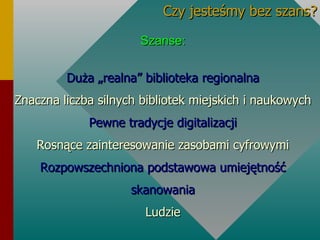 Szanse: Duża „realna” biblioteka regionalna Znaczna liczba silnych bibliotek miejskich i naukowych Pewne tradycje digitalizacji Rosnące zainteresowanie zasobami cyfrowymi Rozpowszechniona podstawowa umiejętność skanowania Ludzie Czy jesteśmy bez szans? 