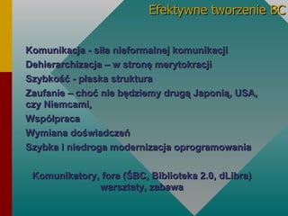 Efektywne tworzenie BC Komunikacja - siła nieformalnej komunikacji Dehierarchizacja – w stronę merytokracji Szybkość - płaska struktura Zaufanie – choć nie będziemy drugą Japonią, USA, czy Niemcami, Współpraca Wymiana doświadczeń Szybka i niedroga modernizacja oprogramowania Komunikatory, fora (Ś, Biblioteka 2.0, dLibra) warsztaty, zabawa 