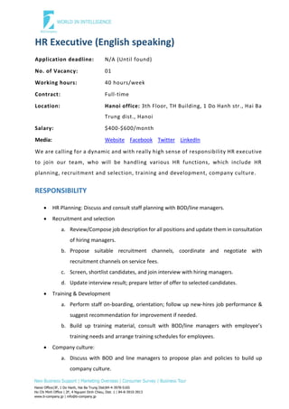 Hanoi Office|3F, 1 Do Hanh, Hai Ba Trung Dist|84-4-3978-5165
Ho Chi Minh Office | 2F, 4 Nguyen Dinh Chieu, Dist. 1 | 84-8-3910-3913
www.b-company.jp | info@b-company.jp
HR Executive (English speaking)
Application deadline: N/A (Until found)
No. of Vacancy: 01
Working hours: 40 hours/week
Contract: Full-time
Location: Hanoi office: 3th Floor, TH Building, 1 Do Hanh str., Hai Ba
Trung dist., Hanoi
Salary: $400-$600/month
Media: Website Facebook Twitter LinkedIn
We are calling for a dynamic and with really high sense of responsibility HR executive
to join our team, who will be handling various HR functions, which include HR
planning, recruitment and selection, training and development, company culture.
RESPONSIBILITY
 HR Planning: Discuss and consult staff planning with BOD/line managers.
 Recruitment and selection
a. Review/Compose job description for all positions and update them in consultation
of hiring managers.
b. Propose suitable recruitment channels, coordinate and negotiate with
recruitment channels on service fees.
c. Screen, shortlist candidates, and join interview with hiring managers.
d. Update interview result; prepare letter of offer to selected candidates.
 Training & Development
a. Perform staff on-boarding, orientation; follow up new-hires job performance &
suggest recommendation for improvement if needed.
b. Build up training material, consult with BOD/line managers with employee’s
training needs and arrange training schedules for employees.
 Company culture:
a. Discuss with BOD and line managers to propose plan and policies to build up
company culture.
 
