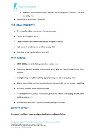 Hanoi Office|3F, 1 Do Hanh, Hai Ba Trung Dist|84-4-3978-5165
Ho Chi Minh Office | 2F, 4 Nguyen Dinh Chieu, Dist. 1 | 84-8-3910-3913
www.b-company.jp | info@b-company.jp
b. Make plan and support company activities like Birthday party, Company Trip, Year-
end party, etc.
 Support other Admin tasks if needed.
THE IDEAL CANDIDATE
 2-3 years of working experience in human resource.
 English working proficiency.
 Good written/verbal communication and interpersonal skills.
 High sense of sensitivity and problem-solving skill.
 Be willing to learn and challenge yourself!
WHY JOIN US?
 $400 - $600 per month. Salary evaluation twice a year.
 Young and dynamic working environment where you can have interesting and funny
friends!
 Strong training of problem solving, logical thinking and other consulting skills.
 All your ideas will be carefully considered and implemented if you can prove its feasibility.
 Insurance and paid leaves by Vietnam Law.
 Travel opportunities, annual health check, bonus and other incentives (e.g. awards, team
building activities…).
 Additional allowance for English/Japanese speaking candidates.
HOW TO APPLY?
Interested candidates please send your Application package as below:
 