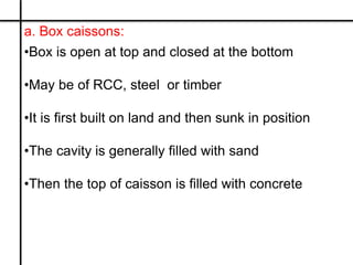 a. Box caissons:
•Box is open at top and closed at the bottom
•May be of RCC, steel or timber
•It is first built on land a...