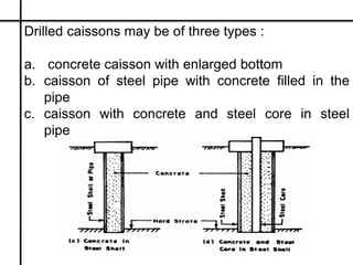 Drilled caissons may be of three types :
a. concrete caisson with enlarged bottom
b. caisson of steel pipe with concrete f...