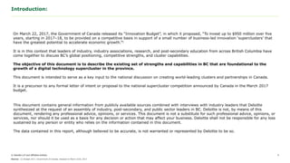 © Deloitte LLP and affiliated entities.
Introduction:
2
This document contains general information from publicly available sources combined with interviews with industry leaders that Deloitte
synthesized at the request of an assembly of industry, academic, and public sector leaders in BC. Deloitte is not, by means of this document,
rendering any professional advice, opinions, or services. This document is not a substitute for such professional advice, opinions, or services,
nor should it be used as a basis for any decision or action that may affect your business. Deloitte shall not be responsible for any loss
sustained by any person or entity who relies on the information contained in this document.
The data contained in this report, although believed to be accurate, is not warranted or represented by Deloitte to be so.
On March 22, 2017, the Government of Canada released its “Innovation Budget”, in which it proposed, “To invest up to $950 million over five
years, starting in 2017–18, to be provided on a competitive basis in support of a small number of business-led innovation ‘superclusters’ that
have the greatest potential to accelerate economic growth.”1
It is in this context that leaders of industry, industry associations, research, and post-secondary education from across British Columbia have
come together to discuss BC’s global positioning, competitive strengths, and cluster capabilities.
The objective of this document is to describe the existing set of strengths and capabilities in BC that are foundational to the
growth of a digital technology supercluster in the province.
This document is intended to serve as a key input to the national discussion on creating world-leading clusters and partnerships in Canada.
It is a precursor to any formal letter of intent or proposal to the national supercluster competition announced by Canada in the March 2017
budget.
Source: (1) Budget 2017, Government of Canada, released on March 22nd, 2017.
 