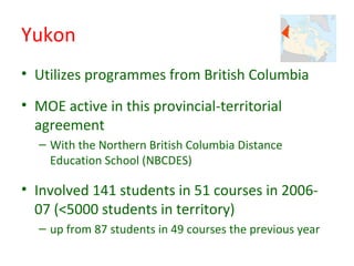 Yukon
• Utilizes programmes from British Columbia
• MOE active in this provincial-territorial
  agreement
  – With the Northern British Columbia Distance
    Education School (NBCDES)

• Involved 141 students in 51 courses in 2006-
  07 (<5000 students in territory)
  – up from 87 students in 49 courses the previous year
 