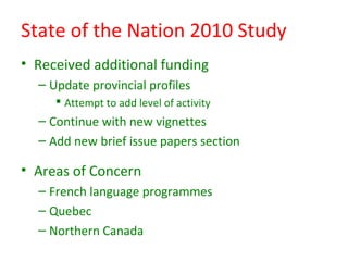 State of the Nation 2010 Study
• Received additional funding
  – Update provincial profiles
      Attempt to add level of activity
  – Continue with new vignettes
  – Add new brief issue papers section

• Areas of Concern
  – French language programmes
  – Quebec
  – Northern Canada
 