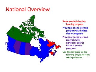National Overview
                    Single provincial online
                        learning program
                    Provincial online learning
                        program with limited
                        district programs
                    Provincial online learning
                        program with
                        significant district-
                        based & private
                        programs
                    Use district-based online
                        learning programs from
                        other provinces
 