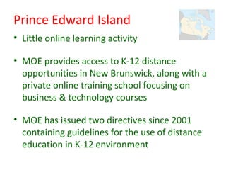 Prince Edward Island
• Little online learning activity

• MOE provides access to K-12 distance
  opportunities in New Brunswick, along with a
  private online training school focusing on
  business & technology courses

• MOE has issued two directives since 2001
  containing guidelines for the use of distance
  education in K-12 environment
 