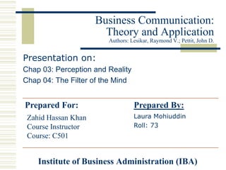 Business Communication:
                       Theory and Application
                        Authors: Lesikar, Raymond V.; Pettit, John D.


Presentation on:
Chap 03: Perception and Reality
Chap 04: The Filter of the Mind


Prepared For:                     Prepared By:
 Zahid Hassan Khan                Laura Mohiuddin
 Course Instructor                Roll: 73
 Course: C501


    Institute of Business Administration (IBA)
 