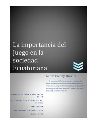 La importancia del
Juego en la
sociedad
Ecuatoriana
C O L E G I O “ S I M Ó N B O L Í V A R ” D E
Q U I T O
R í o d e J a n e i r o O e 2 - 1 4 0 y A v .
A m é r i c a
0 9 8 4 1 0 0 9 0 8
f r e d d y m m o r e n o c @ h o t m a i l . c o m
Q u i t o , 2 0 1 6
Autor: Freddy Moreno
El nuevo currículo nos enfrenta a nuevos retos,
donde el maestr@ de educación física impondrá sus
innovaciones, emprendimientos y las ganas de construir
una sociedad más justa, solidaria y honesta que esté
dispuest@ al cambio en el XXI.
 