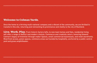 Welcome to Colman Yards.
Once the home to a thriving multi-national company and a vibrant of the community, we are thrilled to
transform this site, returning and reinventing its prominence and vitality to the city of Rockford.
Live. Work. Play. From historic factory lofts, to new town homes and flats, residential living
will offer a range of distinct and modern choices. Commerce and creativity return, honoring Howard
Colman’s legacy of invention through maker Spaces, small commercial businesses, and retail storefronts.
Riverfront access, green spaces, commons areas surrounded by hospitality, anchored by a public central
yard and grass amphitheater.
 
