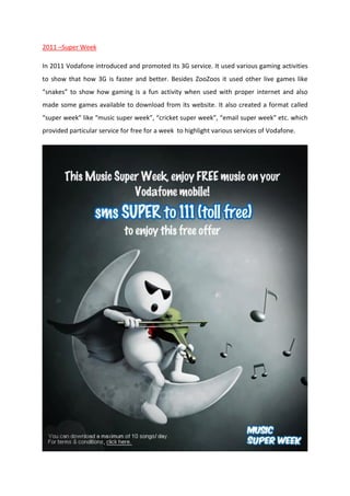 2011 –Super Week
In 2011 Vodafone introduced and promoted its 3G service. It used various gaming activities
to show that how 3G is faster and better. Besides ZooZoos it used other live games like
“snakes” to show how gaming is a fun activity when used with proper internet and also
made some games available to download from its website. It also created a format called
“super week” like “music super week”, “cricket super week”, “email super week” etc. which
provided particular service for free for a week to highlight various services of Vodafone.

 