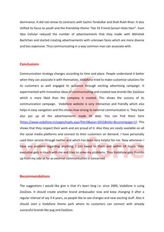 dominance. It did not renew its contracts with Sachin Tendulkar and Shah Rukh Khan. It also
shifted its focus to youth and the friendship theme “Har Ek Friend Zaroori Hota Hain”. Even
Idea Cellular reduced the number of advertisements that they made with Abhishek
Bachchan and started creating advertisements with unknown faces which are more diverse
and less expensive. Thus communicating in a way common man can associate with.

Conclusions
Communication strategy changes according to time and place. People understand it better
when they can associate it with themselves. Vodafone tried to make customize solutions for
its customers as well engaged its audience through exciting advertising campaign. It
experimented with innovative ideas of communicating and created new brands like ZooZoos
which is more liked than the company it created. This shows the success of its
communication campaign. Vodafone website is very interactive and friendly which also
helps in easy navigation and this shows how strong its external communication is. They have
also put up all the advertisements made till date. You can find them here
[https://www.vodafone.in/pages/tvads.aspx?fid=0&year=2011&title=&currentpage=1]. This
shows that they respect their work and are proud of it. Also they are easily available on all
the social media platforms and connect to their customers on demand. I have personally
used their service through twitter and which has been very helpful for me. Now whenever I
have any problem regarding anything, I just tweet to them and within 24 hours, their
executive gets in touch with me and tries to solve my problems. Thus Vodafone gets thumbs
up from my side as far as external communication is concerned.

Recommendations
The suggestions I would like give is that it’s been long i.e. since 2009, Vodafone is using
ZooZoos. It should create another brand ambassador now and keep changing it after a
regular interval of say 3-4 years, as people like to see changes and new exciting stuff. Also it
should start a Vodafone theme park where its customers can connect with already
successful brands like pug and ZooZoos.

 