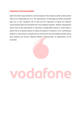 Importance of Communication
Apart from other required skills to survive and grow in the corporate world, communication
skills are an inseparable part of it. The advancement of technology and office automation
leap has its own important role to play but the importance of good and effective
communication skills can’t be denied. Be it any workplace situation- whether making phone
calls or face to face presentation or interaction, sending office memos or emails where a
person has to constantly express his ideas and opinions or decisions or be it promoting a
product or service where a company has to convince the new and existing customers about
their products and services. Without effective communication no organization can be
successful.

 