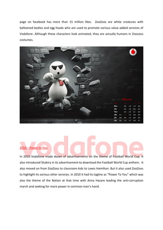 page on facebook has more than 15 million likes. ZooZoos are white creatures with
ballooned bodies and egg heads who are used to promote various value added services of
Vodafone. Although these characters look animated, they are actually humans in Zoozoos
costumes.

2010 – Power to You
In 2010 Vodafone made dozen of advertisements on the theme of Football World Cup. It
also introduced Shakira in its advertisement to download the Football World Cup anthem. It
also moved on from ZooZoos to classroom kids to Lewis Hamilton. But it also used ZooZoos
to highlight its various other services. In 2010 it had its tagline as “Power To You” which was
also the theme of the Nation at that time with Anna Hazare leading the anti-corruption
march and seeking for more power in common man’s hand.

 