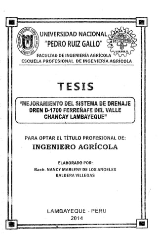 UNIVERSIDAD NACIONAl
UPEDRO RUIZ GALLO"
· ESCUELA PROFESIONAt DE INGENIERÍA AGRÍCOlA
TESIS
'~MEJO M~ENTO DEL SISTEMA DE DRENAJE
::i DREN D-1700 FERREÑAFE DEL VALLE
}~~ f1
.il
,,
CHANCAY LAMBA'fEQUE"
:, ·-· -
'
PARA OPTAR El TITULO PROFESIONAL DE:
,.
INGENIERO AGRICOLA
ElABORADO POR:
Bach. NANCY MARLENY DE lOS ANGElES
BALDERA Vi llEGAS
LAMBAYEQ.UE - PERU
20"14
 
