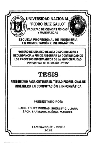 •
UNIVERSIDAD NACIONAL
G')
"PEDRO RUIZ GALLO"
ll>
S FACULTAD DE CIENCIAS FÍSICAS
YMATEMÁTICAS
ESCUElA PROFESIONAL DE INGENIERÍA
EN COMPUTACIÓN E INFORMÁTICA
"DISEÑO DE UNA RED DE ALTA DISPONIBILIDAD Y
REDUNDANCIA A FIN DE ASEGURAR LA CONTINUIDAD DE
LOS PROCESOS INFORMATICOS DE LA MUNICIPALIDAD
PROVINCIAL DE CHICLAYO -2015n
TESIS
PRESENTADO PARA OBTENER EL TÍTULO PROFESIONAL DE
INGENIERO EN COMPUTACIÓN EINFORMÁTICA
PRESENTADO POR~
BACH. FELIPE PORRAS7 SHERLEYGIULIANA
BACH. SAAVEDRA ZUÑIGA. MARIBEL
LAMBAYEQUE - PERU
2015
 