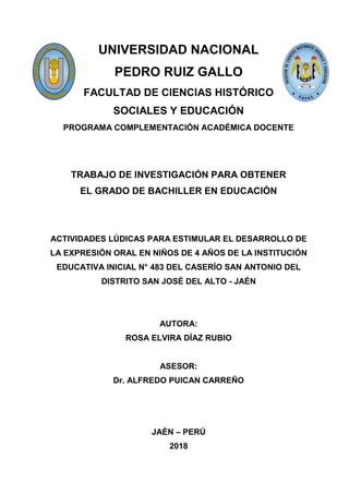 UNIVERSIDAD NACIONAL
PEDRO RUIZ GALLO
FACULTAD DE CIENCIAS HISTÓRICO
SOCIALES Y EDUCACIÓN
PROGRAMA COMPLEMENTACIÓN ACADÉMICA DOCENTE
TRABAJO DE INVESTIGACIÓN PARA OBTENER
EL GRADO DE BACHILLER EN EDUCACIÓN
ACTIVIDADES LÚDICAS PARA ESTIMULAR EL DESARROLLO DE
LA EXPRESIÓN ORAL EN NIÑOS DE 4 AÑOS DE LA INSTITUCIÓN
EDUCATIVA INICIAL N° 483 DEL CASERÍO SAN ANTONIO DEL
DISTRITO SAN JOSÉ DEL ALTO - JAÉN
AUTORA:
ROSA ELVIRA DÍAZ RUBIO
ASESOR:
Dr. ALFREDO PUICAN CARREÑO
JAÉN – PERÚ
2018
 