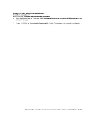 PROGRAMA NACIONAL DE FORMACIÓN DE EDUCADORES
COMISIÓN NACIONAL DEL PNFE
BÁSICO CURRICULAR: Tecnologías de la Información y la Comunicación
•   Universidad Bolivariana de Venezuela. (2005) Programa Nacional de Formación de Educadores (versión
    preliminar) Caracas.

•   Vargas, H. (1999). La Comunicación Educativa (No Verbal): Apuntes para un proyecto de investigación.




                     Elaborado por: Prof. Angel Cedillo y Lic. Héctor García / Colaboradores: Profa. Lezy Vargas y Lic. Mildred Benítez / UBV-2005
 