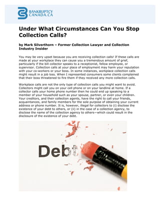 Under What Circumstances Can You Stop
Collection Calls?
by Mark Silverthorn – Former Collection Lawyer and Collection
Industry Insider
	
  
You may be very upset because you are receiving collection calls! If these calls are
made at your workplace they can cause you a tremendous amount of grief,
particularly if the bill collector speaks to a receptionist, fellow employee, or
supervisor. Collection calls at your place of employment may harm your reputation
with your co-workers or your boss. In some instances, workplace collection calls
might result in a job loss. When I represented consumers some clients complained
that their boss threatened to fire them if they received any more collection calls.
Workplace calls are not the only type of collection calls you might want to avoid.
Collectors might call you on your cell phone or on your landline at home. If a
collector calls your home phone number then he could end up speaking to a
member of your household such as your spouse, partner, or even your children.
Your creditors, and their collection agents, have the right to call your friends,
acquaintances, and family members for the sole purpose of obtaining your current
address or phone number. It is, however, illegal for collectors to (i) disclose the
existence of your debt to others, or (ii) in the case of a collection agency, to
disclose the name of the collection agency to others—which could result in the
disclosure of the existence of your debt.
 