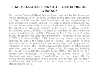 GENERAL CONSTRUCTION IN STEEL — CODE OF PRACTICE
IS 800:2007
This Indian Standard (Third Revision) was adopted by the Bureau of
Indian Standards, after the draft finalized by the Structural Engineering
and Structural Sections Sectional Committee had been approved by the
Civil Engineering Division Council. The steel economy programme was
initiated by erstwhile Indian Standards Institution in the year 1950 with
the objective of achieving economy in the use of structural steel by
establishing rational, efficient and optimum standards for structural steel
products and their use. IS 800: 1956 was the first in the series of Indian
Standards brought out under this programme. The standard was revised
in 1962 and subsequently in 1984, incorporating certain very importmt
changes. IS 800 is the basic Code for general construction in steel
structures and is the prime document for any structural design and has
influence on many other codes governing the design of other special
steel structures, such as towers, bridges, silos, chimneys, etc. Realising
the necessity to update the standard to the state of the art of the steel
construction technology and economy, the current revision of the
standard was undertaken. Consideration has been given tO the
de~elopments taking place in the country and abroad, and necessary
modifications and additions have been incorporated to make the
standard more useful.
 