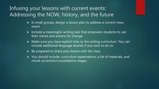 Infusing your lessons with current events:
Addressing the NOW, history, and the future
 In small groups, design a lesson plan to address a current news
event
 Include a meaningful writing task that empowers students to use
their voices and actions for change
 Make sure you have explicit links to the writing curriculum. You can
include additional language strands if you wish to do so.
 Be prepared to share your lesson with the class
 You should include: curriculum expectations, a list of materials, and
minds on/action/consolidation stages.
 