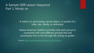 A Sample GRR Lesson Sequence
Part 1: Minds on
A totem is a spirit being, sacred object, or symbol of a
tribe, clan, family, or individual.
Native American tradition provides that each person is
connected with nine different animals that will
accompany him or her through life, acting as guides.
Source: https://www.legendsofamerica.com/na-totems/
 