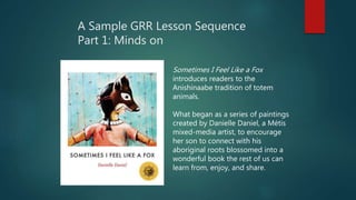 A Sample GRR Lesson Sequence
Part 1: Minds on
Sometimes I Feel Like a Fox
introduces readers to the
Anishinaabe tradition of totem
animals.
What began as a series of paintings
created by Danielle Daniel, a Métis
mixed-media artist, to encourage
her son to connect with his
aboriginal roots blossomed into a
wonderful book the rest of us can
learn from, enjoy, and share.
 