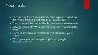 Your Task:
 Choose one totem animal and create a poem based on
the model from “Sometimes I Feel Like a Fox.”
 Your focus will be on our Graffiti wall and current events
 How do you feel? What animal works for you using this
lense?
 Conduct research as needed to find out about your
animal
 When your poem is complete, post on google
https://goo.gl/BAomJe
 