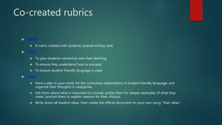 Co-created rubrics
 What:
 A rubric created with students (shared writing task)
 Why:
 To give students ownership over their learning,
 To ensure they understand how to succeed,
 To ensure student friendly language is used
 How:
 Have a plan in your mind, list the curriculum expectations in student friendly language, and
organize their thoughts in categories,
 Ask them about what is important to include, probe them for deeper examples of what they
mean, prompt them to explain reasons for their choices.
 Write down all student ideas, then create the official document on your own using “their ideas”.
 