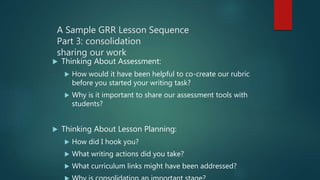 A Sample GRR Lesson Sequence
Part 3: consolidation
sharing our work
 Thinking About Assessment:
 How would it have been helpful to co-create our rubric
before you started your writing task?
 Why is it important to share our assessment tools with
students?
 Thinking About Lesson Planning:
 How did I hook you?
 What writing actions did you take?
 What curriculum links might have been addressed?
 