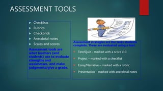 ASSESSMENT TOOLS
 Checklists
 Rubrics
 Checkbrick
 Anecdotal notes
 Scales and scores
Assessment tools are
what teachers (and
students) use to evaluate
strengths and
weaknesses, and make
judgments/give a grade.
Assessment strategies are the tasks students
complete. These are evaluated using a tool.
 Test/Quiz – marked with a score /10
 Project – marked with a checklist
 Essay/Narrative – marked with a rubric
 Presentation – marked with anecdotal notes
 