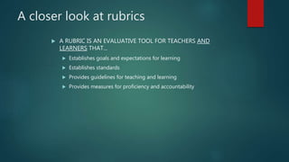 A closer look at rubrics
 A RUBRIC IS AN EVALUATIVE TOOL FOR TEACHERS AND
LEARNERS THAT...
 Establishes goals and expectations for learning
 Establishes standards
 Provides guidelines for teaching and learning
 Provides measures for proficiency and accountability
 