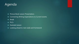 Agenda
 Picture Book Lesson Presentation.
 Connecting Writing Expectations to Current events
 Break
 PLCs
 Example Lesson
 Looking ahead to next week and homework
 