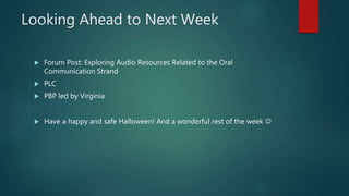 Looking Ahead to Next Week
 Forum Post: Exploring Audio Resources Related to the Oral
Communication Strand
 PLC
 PBP led by Virginia
 Have a happy and safe Halloween! And a wonderful rest of the week 
 