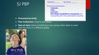 SJ PBP
 Presented by Emily
 Peer Evaluators: Virginia and Alyssa
 Rest of class: Share something in your group other ideas to work
with this story in a different grade.
Presenter:_______ My Name: ________
During this presentation…
I noticed…
I felt…
I learned…
One thing I would like to incorporate into
my teaching from this presentation would be…
 