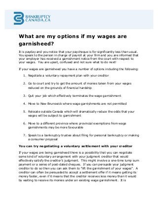 What are my options if my wages are
garnisheed?
It is payday and you notice that your paycheque is for significantly less than usual.
You speak to the person in charge of payroll at your firm and you are informed that
your employer has received a garnishment notice from the court with respect to
your wages. You are upset, confused and not sure what to do next!
If your wages are garnisheed you have a number of options including the following:
1. Negotiate a voluntary repayment plan with your creditor
2. Go to court and try to get the amount of monies taken from your wages
reduced on the grounds of financial hardship
3. Quit your job which effectively terminates the wage garnishment
4. Move to New Brunswick where wage garnishments are not permitted
5. Relocate outside Canada which will dramatically reduce the odds that your
wages will be subject to garnishment
6. Move to a different province where provincial exemptions from wage
garnishments may be more favourable
7. Speak to a bankruptcy trustee about filing for personal bankruptcy or making
a consumer proposal
You can try negotiating a voluntary settlement with your creditor
If your wages are being garnisheed there is a possibility that you can negotiate
some kind of voluntary arrangement with your judgment creditor that would
effectively satisfy the creditor’s judgment. This might involve a one-time lump sum
payment or a series of post-dated cheques. If you can persuade your judgment
creditor to do so then you can ask them to “lift the garnishment of your wages”. A
creditor can often be persuaded to accept a settlement offer if it means getting its
money faster, even if it means that the creditor receives less money than it would
by waiting to receive its monies under an existing wage garnishment. It is
 