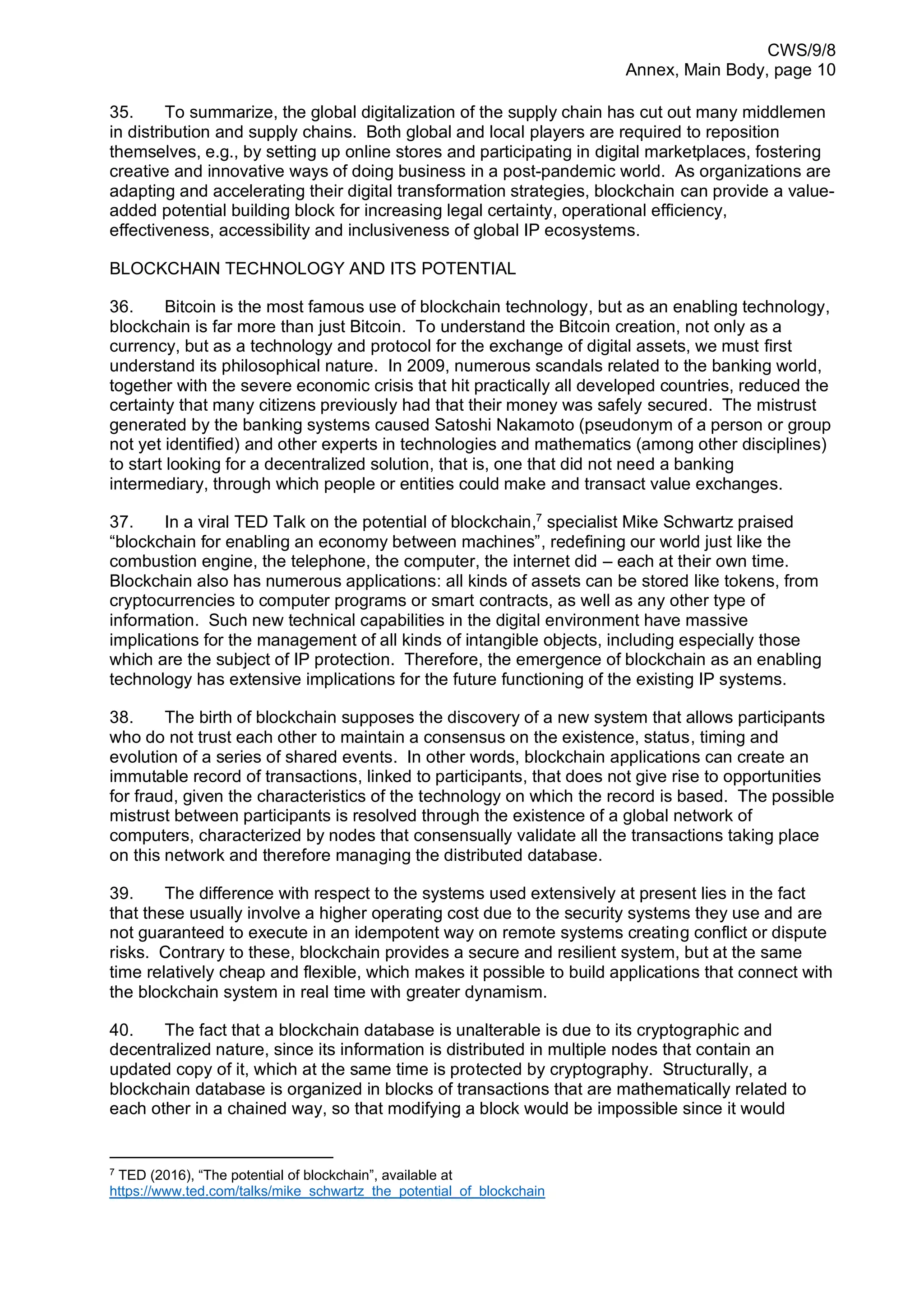 CWS/9/8
Annex, Main Body, page 10
35. To summarize, the global digitalization of the supply chain has cut out many middlemen
in distribution and supply chains. Both global and local players are required to reposition
themselves, e.g., by setting up online stores and participating in digital marketplaces, fostering
creative and innovative ways of doing business in a post-pandemic world. As organizations are
adapting and accelerating their digital transformation strategies, blockchain can provide a value-
added potential building block for increasing legal certainty, operational efficiency,
effectiveness, accessibility and inclusiveness of global IP ecosystems.
BLOCKCHAIN TECHNOLOGY AND ITS POTENTIAL
36. Bitcoin is the most famous use of blockchain technology, but as an enabling technology,
blockchain is far more than just Bitcoin. To understand the Bitcoin creation, not only as a
currency, but as a technology and protocol for the exchange of digital assets, we must first
understand its philosophical nature. In 2009, numerous scandals related to the banking world,
together with the severe economic crisis that hit practically all developed countries, reduced the
certainty that many citizens previously had that their money was safely secured. The mistrust
generated by the banking systems caused Satoshi Nakamoto (pseudonym of a person or group
not yet identified) and other experts in technologies and mathematics (among other disciplines)
to start looking for a decentralized solution, that is, one that did not need a banking
intermediary, through which people or entities could make and transact value exchanges.
37. In a viral TED Talk on the potential of blockchain,7
specialist Mike Schwartz praised
“blockchain for enabling an economy between machines”, redefining our world just like the
combustion engine, the telephone, the computer, the internet did – each at their own time.
Blockchain also has numerous applications: all kinds of assets can be stored like tokens, from
cryptocurrencies to computer programs or smart contracts, as well as any other type of
information. Such new technical capabilities in the digital environment have massive
implications for the management of all kinds of intangible objects, including especially those
which are the subject of IP protection. Therefore, the emergence of blockchain as an enabling
technology has extensive implications for the future functioning of the existing IP systems.
38. The birth of blockchain supposes the discovery of a new system that allows participants
who do not trust each other to maintain a consensus on the existence, status, timing and
evolution of a series of shared events. In other words, blockchain applications can create an
immutable record of transactions, linked to participants, that does not give rise to opportunities
for fraud, given the characteristics of the technology on which the record is based. The possible
mistrust between participants is resolved through the existence of a global network of
computers, characterized by nodes that consensually validate all the transactions taking place
on this network and therefore managing the distributed database.
39. The difference with respect to the systems used extensively at present lies in the fact
that these usually involve a higher operating cost due to the security systems they use and are
not guaranteed to execute in an idempotent way on remote systems creating conflict or dispute
risks. Contrary to these, blockchain provides a secure and resilient system, but at the same
time relatively cheap and flexible, which makes it possible to build applications that connect with
the blockchain system in real time with greater dynamism.
40. The fact that a blockchain database is unalterable is due to its cryptographic and
decentralized nature, since its information is distributed in multiple nodes that contain an
updated copy of it, which at the same time is protected by cryptography. Structurally, a
blockchain database is organized in blocks of transactions that are mathematically related to
each other in a chained way, so that modifying a block would be impossible since it would
7
TED (2016), “The potential of blockchain”, available at
https://www.ted.com/talks/mike_schwartz_the_potential_of_blockchain
 