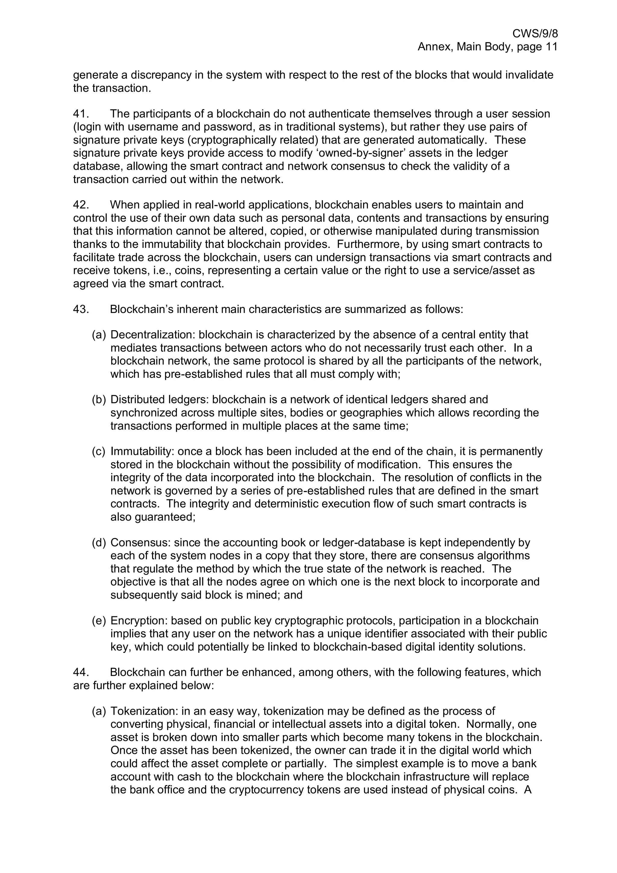 CWS/9/8
Annex, Main Body, page 11
generate a discrepancy in the system with respect to the rest of the blocks that would invalidate
the transaction.
41. The participants of a blockchain do not authenticate themselves through a user session
(login with username and password, as in traditional systems), but rather they use pairs of
signature private keys (cryptographically related) that are generated automatically. These
signature private keys provide access to modify ‘owned-by-signer’ assets in the ledger
database, allowing the smart contract and network consensus to check the validity of a
transaction carried out within the network.
42. When applied in real-world applications, blockchain enables users to maintain and
control the use of their own data such as personal data, contents and transactions by ensuring
that this information cannot be altered, copied, or otherwise manipulated during transmission
thanks to the immutability that blockchain provides. Furthermore, by using smart contracts to
facilitate trade across the blockchain, users can undersign transactions via smart contracts and
receive tokens, i.e., coins, representing a certain value or the right to use a service/asset as
agreed via the smart contract.
43. Blockchain’s inherent main characteristics are summarized as follows:
(a) Decentralization: blockchain is characterized by the absence of a central entity that
mediates transactions between actors who do not necessarily trust each other. In a
blockchain network, the same protocol is shared by all the participants of the network,
which has pre-established rules that all must comply with;
(b) Distributed ledgers: blockchain is a network of identical ledgers shared and
synchronized across multiple sites, bodies or geographies which allows recording the
transactions performed in multiple places at the same time;
(c) Immutability: once a block has been included at the end of the chain, it is permanently
stored in the blockchain without the possibility of modification. This ensures the
integrity of the data incorporated into the blockchain. The resolution of conflicts in the
network is governed by a series of pre-established rules that are defined in the smart
contracts. The integrity and deterministic execution flow of such smart contracts is
also guaranteed;
(d) Consensus: since the accounting book or ledger-database is kept independently by
each of the system nodes in a copy that they store, there are consensus algorithms
that regulate the method by which the true state of the network is reached. The
objective is that all the nodes agree on which one is the next block to incorporate and
subsequently said block is mined; and
(e) Encryption: based on public key cryptographic protocols, participation in a blockchain
implies that any user on the network has a unique identifier associated with their public
key, which could potentially be linked to blockchain-based digital identity solutions.
44. Blockchain can further be enhanced, among others, with the following features, which
are further explained below:
(a) Tokenization: in an easy way, tokenization may be defined as the process of
converting physical, financial or intellectual assets into a digital token. Normally, one
asset is broken down into smaller parts which become many tokens in the blockchain.
Once the asset has been tokenized, the owner can trade it in the digital world which
could affect the asset complete or partially. The simplest example is to move a bank
account with cash to the blockchain where the blockchain infrastructure will replace
the bank office and the cryptocurrency tokens are used instead of physical coins. A
 