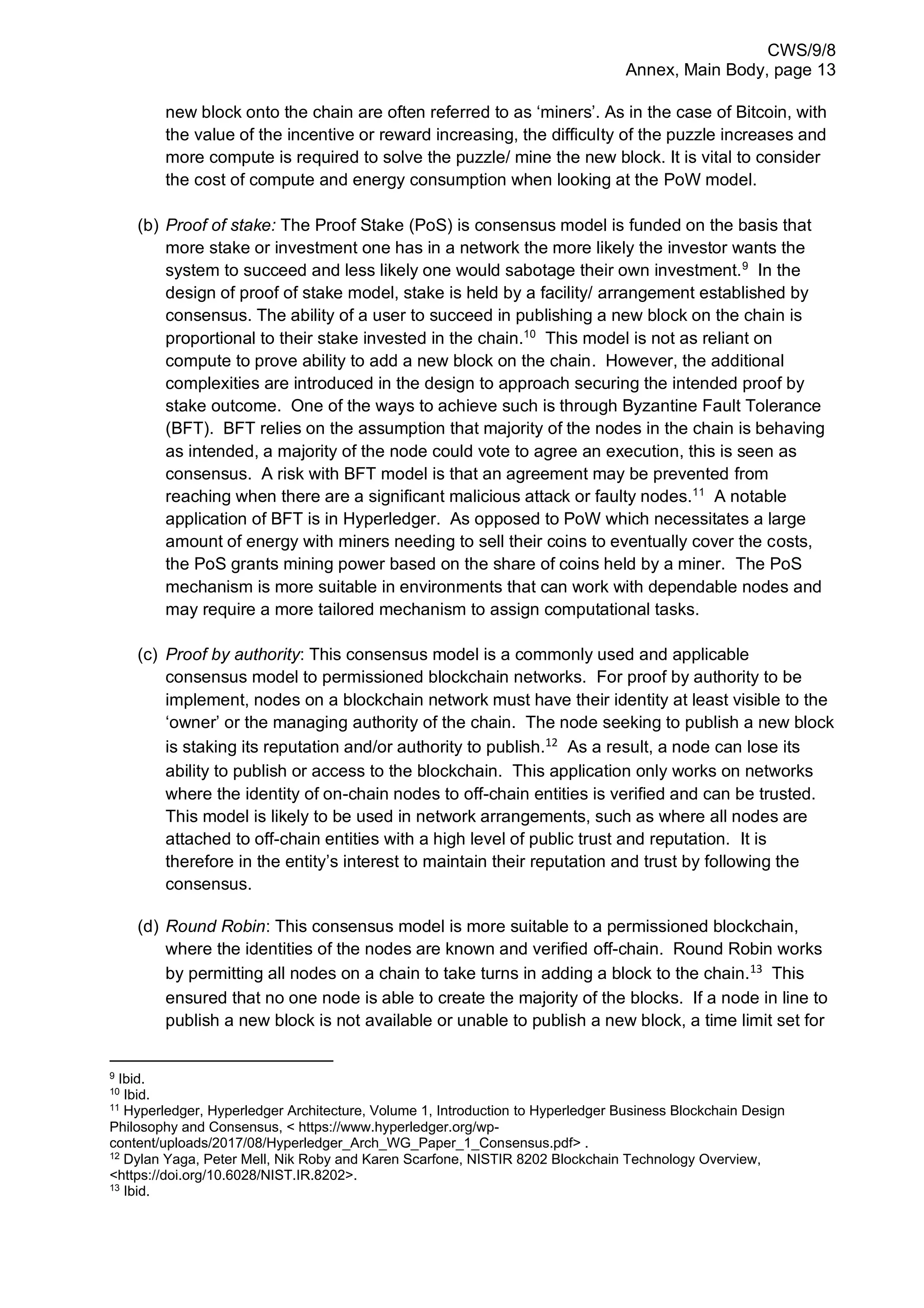 CWS/9/8
Annex, Main Body, page 13
new block onto the chain are often referred to as ‘miners’. As in the case of Bitcoin, with
the value of the incentive or reward increasing, the difficulty of the puzzle increases and
more compute is required to solve the puzzle/ mine the new block. It is vital to consider
the cost of compute and energy consumption when looking at the PoW model.
(b) Proof of stake: The Proof Stake (PoS) is consensus model is funded on the basis that
more stake or investment one has in a network the more likely the investor wants the
system to succeed and less likely one would sabotage their own investment.9
In the
design of proof of stake model, stake is held by a facility/ arrangement established by
consensus. The ability of a user to succeed in publishing a new block on the chain is
proportional to their stake invested in the chain.10
This model is not as reliant on
compute to prove ability to add a new block on the chain. However, the additional
complexities are introduced in the design to approach securing the intended proof by
stake outcome. One of the ways to achieve such is through Byzantine Fault Tolerance
(BFT). BFT relies on the assumption that majority of the nodes in the chain is behaving
as intended, a majority of the node could vote to agree an execution, this is seen as
consensus. A risk with BFT model is that an agreement may be prevented from
reaching when there are a significant malicious attack or faulty nodes.11
A notable
application of BFT is in Hyperledger. As opposed to PoW which necessitates a large
amount of energy with miners needing to sell their coins to eventually cover the costs,
the PoS grants mining power based on the share of coins held by a miner. The PoS
mechanism is more suitable in environments that can work with dependable nodes and
may require a more tailored mechanism to assign computational tasks.
(c) Proof by authority: This consensus model is a commonly used and applicable
consensus model to permissioned blockchain networks. For proof by authority to be
implement, nodes on a blockchain network must have their identity at least visible to the
‘owner’ or the managing authority of the chain. The node seeking to publish a new block
is staking its reputation and/or authority to publish.12
As a result, a node can lose its
ability to publish or access to the blockchain. This application only works on networks
where the identity of on-chain nodes to off-chain entities is verified and can be trusted.
This model is likely to be used in network arrangements, such as where all nodes are
attached to off-chain entities with a high level of public trust and reputation. It is
therefore in the entity’s interest to maintain their reputation and trust by following the
consensus.
(d) Round Robin: This consensus model is more suitable to a permissioned blockchain,
where the identities of the nodes are known and verified off-chain. Round Robin works
by permitting all nodes on a chain to take turns in adding a block to the chain.13
This
ensured that no one node is able to create the majority of the blocks. If a node in line to
publish a new block is not available or unable to publish a new block, a time limit set for
9
Ibid.
10
Ibid.
11
Hyperledger, Hyperledger Architecture, Volume 1, Introduction to Hyperledger Business Blockchain Design
Philosophy and Consensus, < https://www.hyperledger.org/wp-
content/uploads/2017/08/Hyperledger_Arch_WG_Paper_1_Consensus.pdf> .
12
Dylan Yaga, Peter Mell, Nik Roby and Karen Scarfone, NISTIR 8202 Blockchain Technology Overview,
<https://doi.org/10.6028/NIST.IR.8202>.
13
Ibid.
 