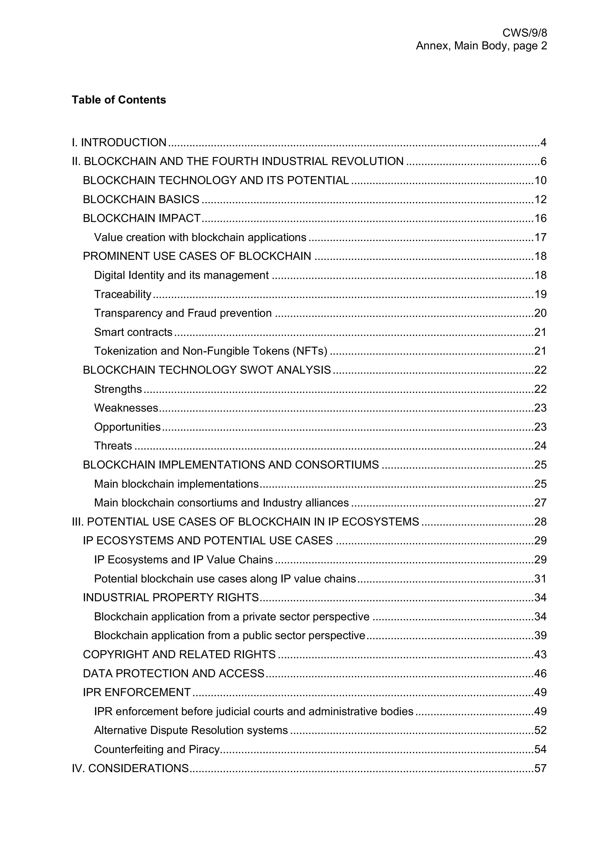 CWS/9/8
Annex, Main Body, page 2
Table of Contents
I. INTRODUCTION..........................................................................................................................4
II. BLOCKCHAIN AND THE FOURTH INDUSTRIAL REVOLUTION ............................................6
BLOCKCHAIN TECHNOLOGY AND ITS POTENTIAL ............................................................10
BLOCKCHAIN BASICS .............................................................................................................12
BLOCKCHAIN IMPACT.............................................................................................................16
Value creation with blockchain applications..........................................................................17
PROMINENT USE CASES OF BLOCKCHAIN ........................................................................18
Digital Identity and its management ......................................................................................18
Traceability.............................................................................................................................19
Transparency and Fraud prevention .....................................................................................20
Smart contracts......................................................................................................................21
Tokenization and Non-Fungible Tokens (NFTs) ...................................................................21
BLOCKCHAIN TECHNOLOGY SWOT ANALYSIS..................................................................22
Strengths................................................................................................................................22
Weaknesses...........................................................................................................................23
Opportunities..........................................................................................................................23
Threats ...................................................................................................................................24
BLOCKCHAIN IMPLEMENTATIONS AND CONSORTIUMS ..................................................25
Main blockchain implementations..........................................................................................25
Main blockchain consortiums and Industry alliances ............................................................27
III. POTENTIAL USE CASES OF BLOCKCHAIN IN IP ECOSYSTEMS .....................................28
IP ECOSYSTEMS AND POTENTIAL USE CASES .................................................................29
IP Ecosystems and IP Value Chains.....................................................................................29
Potential blockchain use cases along IP value chains..........................................................31
INDUSTRIAL PROPERTY RIGHTS..........................................................................................34
Blockchain application from a private sector perspective .....................................................34
Blockchain application from a public sector perspective.......................................................39
COPYRIGHT AND RELATED RIGHTS ....................................................................................43
DATA PROTECTION AND ACCESS........................................................................................46
IPR ENFORCEMENT................................................................................................................49
IPR enforcement before judicial courts and administrative bodies.......................................49
Alternative Dispute Resolution systems ................................................................................52
Counterfeiting and Piracy.......................................................................................................54
IV. CONSIDERATIONS.................................................................................................................57
 