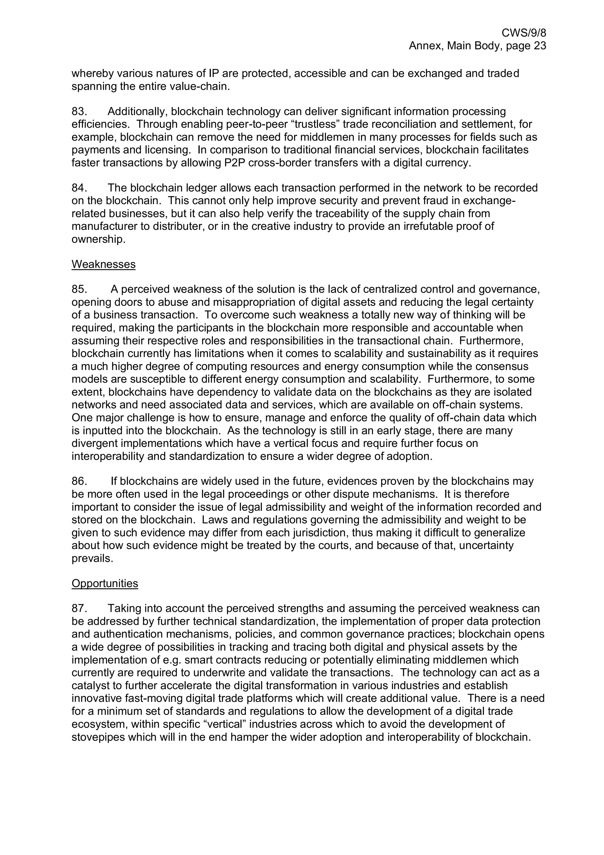 CWS/9/8
Annex, Main Body, page 23
whereby various natures of IP are protected, accessible and can be exchanged and traded
spanning the entire value-chain.
83. Additionally, blockchain technology can deliver significant information processing
efficiencies. Through enabling peer-to-peer “trustless” trade reconciliation and settlement, for
example, blockchain can remove the need for middlemen in many processes for fields such as
payments and licensing. In comparison to traditional financial services, blockchain facilitates
faster transactions by allowing P2P cross-border transfers with a digital currency.
84. The blockchain ledger allows each transaction performed in the network to be recorded
on the blockchain. This cannot only help improve security and prevent fraud in exchange-
related businesses, but it can also help verify the traceability of the supply chain from
manufacturer to distributer, or in the creative industry to provide an irrefutable proof of
ownership.
Weaknesses
85. A perceived weakness of the solution is the lack of centralized control and governance,
opening doors to abuse and misappropriation of digital assets and reducing the legal certainty
of a business transaction. To overcome such weakness a totally new way of thinking will be
required, making the participants in the blockchain more responsible and accountable when
assuming their respective roles and responsibilities in the transactional chain. Furthermore,
blockchain currently has limitations when it comes to scalability and sustainability as it requires
a much higher degree of computing resources and energy consumption while the consensus
models are susceptible to different energy consumption and scalability. Furthermore, to some
extent, blockchains have dependency to validate data on the blockchains as they are isolated
networks and need associated data and services, which are available on off-chain systems.
One major challenge is how to ensure, manage and enforce the quality of off-chain data which
is inputted into the blockchain. As the technology is still in an early stage, there are many
divergent implementations which have a vertical focus and require further focus on
interoperability and standardization to ensure a wider degree of adoption.
86. If blockchains are widely used in the future, evidences proven by the blockchains may
be more often used in the legal proceedings or other dispute mechanisms. It is therefore
important to consider the issue of legal admissibility and weight of the information recorded and
stored on the blockchain. Laws and regulations governing the admissibility and weight to be
given to such evidence may differ from each jurisdiction, thus making it difficult to generalize
about how such evidence might be treated by the courts, and because of that, uncertainty
prevails.
Opportunities
87. Taking into account the perceived strengths and assuming the perceived weakness can
be addressed by further technical standardization, the implementation of proper data protection
and authentication mechanisms, policies, and common governance practices; blockchain opens
a wide degree of possibilities in tracking and tracing both digital and physical assets by the
implementation of e.g. smart contracts reducing or potentially eliminating middlemen which
currently are required to underwrite and validate the transactions. The technology can act as a
catalyst to further accelerate the digital transformation in various industries and establish
innovative fast-moving digital trade platforms which will create additional value. There is a need
for a minimum set of standards and regulations to allow the development of a digital trade
ecosystem, within specific “vertical” industries across which to avoid the development of
stovepipes which will in the end hamper the wider adoption and interoperability of blockchain.
 