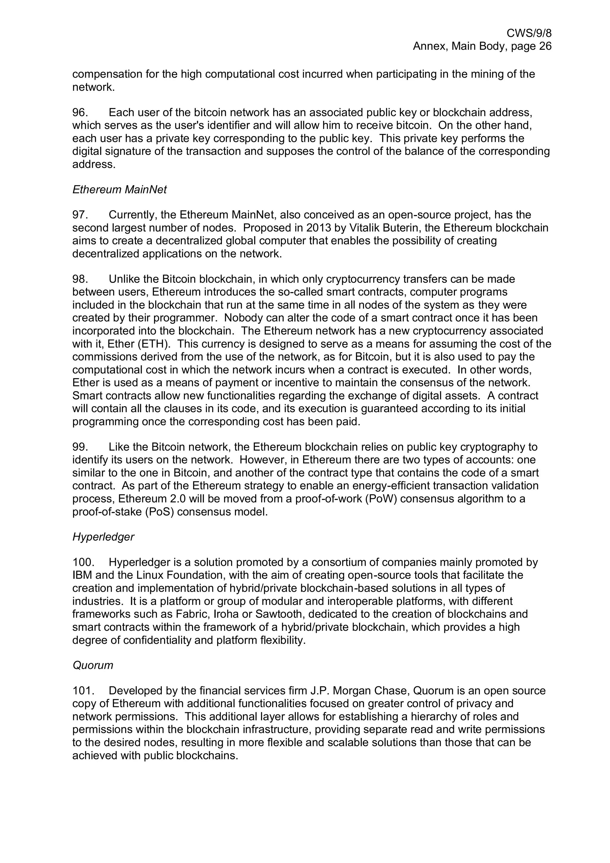 CWS/9/8
Annex, Main Body, page 26
compensation for the high computational cost incurred when participating in the mining of the
network.
96. Each user of the bitcoin network has an associated public key or blockchain address,
which serves as the user's identifier and will allow him to receive bitcoin. On the other hand,
each user has a private key corresponding to the public key. This private key performs the
digital signature of the transaction and supposes the control of the balance of the corresponding
address.
Ethereum MainNet
97. Currently, the Ethereum MainNet, also conceived as an open-source project, has the
second largest number of nodes. Proposed in 2013 by Vitalik Buterin, the Ethereum blockchain
aims to create a decentralized global computer that enables the possibility of creating
decentralized applications on the network.
98. Unlike the Bitcoin blockchain, in which only cryptocurrency transfers can be made
between users, Ethereum introduces the so-called smart contracts, computer programs
included in the blockchain that run at the same time in all nodes of the system as they were
created by their programmer. Nobody can alter the code of a smart contract once it has been
incorporated into the blockchain. The Ethereum network has a new cryptocurrency associated
with it, Ether (ETH). This currency is designed to serve as a means for assuming the cost of the
commissions derived from the use of the network, as for Bitcoin, but it is also used to pay the
computational cost in which the network incurs when a contract is executed. In other words,
Ether is used as a means of payment or incentive to maintain the consensus of the network.
Smart contracts allow new functionalities regarding the exchange of digital assets. A contract
will contain all the clauses in its code, and its execution is guaranteed according to its initial
programming once the corresponding cost has been paid.
99. Like the Bitcoin network, the Ethereum blockchain relies on public key cryptography to
identify its users on the network. However, in Ethereum there are two types of accounts: one
similar to the one in Bitcoin, and another of the contract type that contains the code of a smart
contract. As part of the Ethereum strategy to enable an energy-efficient transaction validation
process, Ethereum 2.0 will be moved from a proof-of-work (PoW) consensus algorithm to a
proof-of-stake (PoS) consensus model.
Hyperledger
100. Hyperledger is a solution promoted by a consortium of companies mainly promoted by
IBM and the Linux Foundation, with the aim of creating open-source tools that facilitate the
creation and implementation of hybrid/private blockchain-based solutions in all types of
industries. It is a platform or group of modular and interoperable platforms, with different
frameworks such as Fabric, Iroha or Sawtooth, dedicated to the creation of blockchains and
smart contracts within the framework of a hybrid/private blockchain, which provides a high
degree of confidentiality and platform flexibility.
Quorum
101. Developed by the financial services firm J.P. Morgan Chase, Quorum is an open source
copy of Ethereum with additional functionalities focused on greater control of privacy and
network permissions. This additional layer allows for establishing a hierarchy of roles and
permissions within the blockchain infrastructure, providing separate read and write permissions
to the desired nodes, resulting in more flexible and scalable solutions than those that can be
achieved with public blockchains.
 
