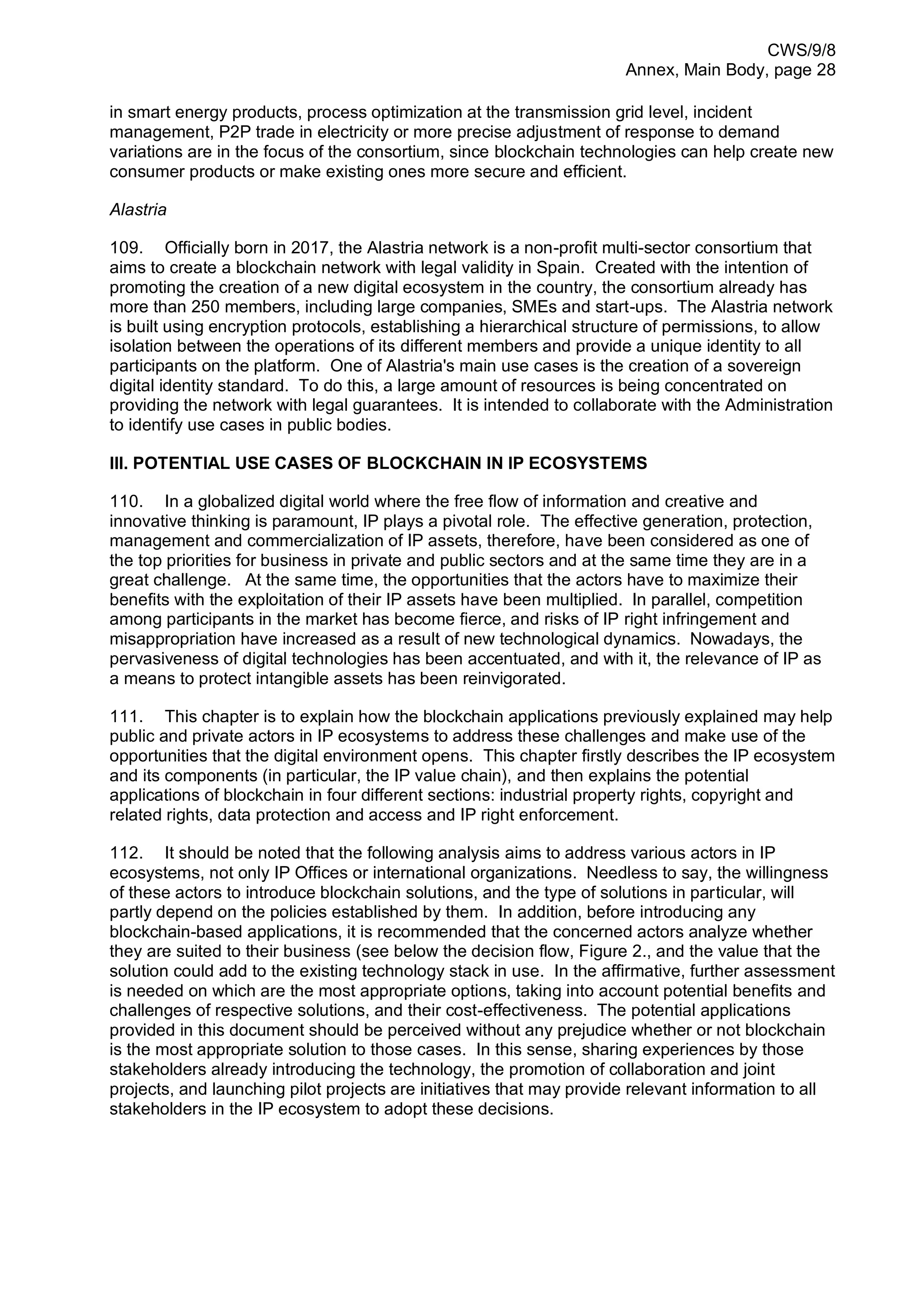 CWS/9/8
Annex, Main Body, page 28
in smart energy products, process optimization at the transmission grid level, incident
management, P2P trade in electricity or more precise adjustment of response to demand
variations are in the focus of the consortium, since blockchain technologies can help create new
consumer products or make existing ones more secure and efficient.
Alastria
109. Officially born in 2017, the Alastria network is a non-profit multi-sector consortium that
aims to create a blockchain network with legal validity in Spain. Created with the intention of
promoting the creation of a new digital ecosystem in the country, the consortium already has
more than 250 members, including large companies, SMEs and start-ups. The Alastria network
is built using encryption protocols, establishing a hierarchical structure of permissions, to allow
isolation between the operations of its different members and provide a unique identity to all
participants on the platform. One of Alastria's main use cases is the creation of a sovereign
digital identity standard. To do this, a large amount of resources is being concentrated on
providing the network with legal guarantees. It is intended to collaborate with the Administration
to identify use cases in public bodies.
III. POTENTIAL USE CASES OF BLOCKCHAIN IN IP ECOSYSTEMS
110. In a globalized digital world where the free flow of information and creative and
innovative thinking is paramount, IP plays a pivotal role. The effective generation, protection,
management and commercialization of IP assets, therefore, have been considered as one of
the top priorities for business in private and public sectors and at the same time they are in a
great challenge. At the same time, the opportunities that the actors have to maximize their
benefits with the exploitation of their IP assets have been multiplied. In parallel, competition
among participants in the market has become fierce, and risks of IP right infringement and
misappropriation have increased as a result of new technological dynamics. Nowadays, the
pervasiveness of digital technologies has been accentuated, and with it, the relevance of IP as
a means to protect intangible assets has been reinvigorated.
111. This chapter is to explain how the blockchain applications previously explained may help
public and private actors in IP ecosystems to address these challenges and make use of the
opportunities that the digital environment opens. This chapter firstly describes the IP ecosystem
and its components (in particular, the IP value chain), and then explains the potential
applications of blockchain in four different sections: industrial property rights, copyright and
related rights, data protection and access and IP right enforcement.
112. It should be noted that the following analysis aims to address various actors in IP
ecosystems, not only IP Offices or international organizations. Needless to say, the willingness
of these actors to introduce blockchain solutions, and the type of solutions in particular, will
partly depend on the policies established by them. In addition, before introducing any
blockchain-based applications, it is recommended that the concerned actors analyze whether
they are suited to their business (see below the decision flow, Figure 2., and the value that the
solution could add to the existing technology stack in use. In the affirmative, further assessment
is needed on which are the most appropriate options, taking into account potential benefits and
challenges of respective solutions, and their cost-effectiveness. The potential applications
provided in this document should be perceived without any prejudice whether or not blockchain
is the most appropriate solution to those cases. In this sense, sharing experiences by those
stakeholders already introducing the technology, the promotion of collaboration and joint
projects, and launching pilot projects are initiatives that may provide relevant information to all
stakeholders in the IP ecosystem to adopt these decisions.
 