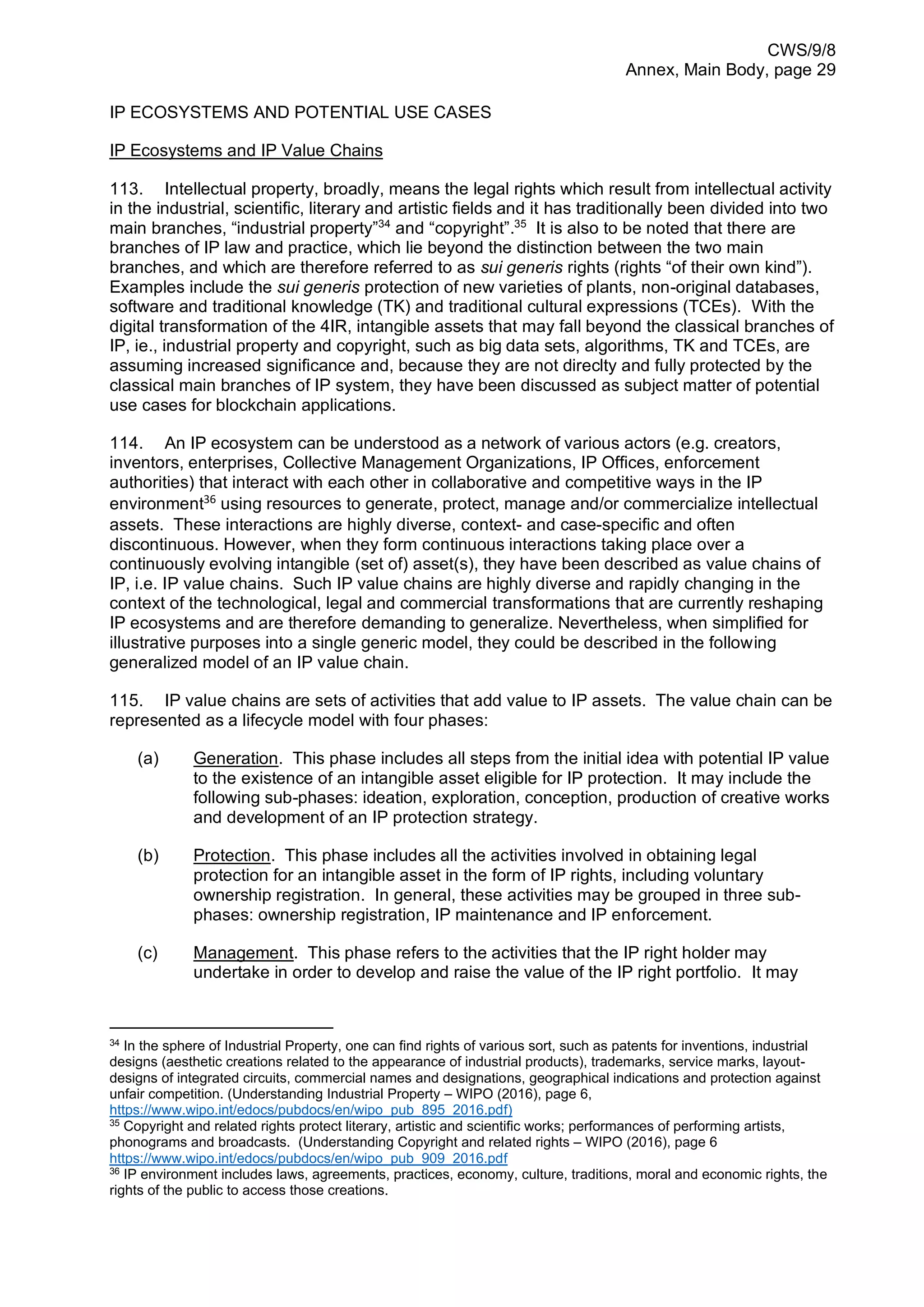 CWS/9/8
Annex, Main Body, page 29
IP ECOSYSTEMS AND POTENTIAL USE CASES
IP Ecosystems and IP Value Chains
113. Intellectual property, broadly, means the legal rights which result from intellectual activity
in the industrial, scientific, literary and artistic fields and it has traditionally been divided into two
main branches, “industrial property”34
and “copyright”.35
It is also to be noted that there are
branches of IP law and practice, which lie beyond the distinction between the two main
branches, and which are therefore referred to as sui generis rights (rights “of their own kind”).
Examples include the sui generis protection of new varieties of plants, non-original databases,
software and traditional knowledge (TK) and traditional cultural expressions (TCEs). With the
digital transformation of the 4IR, intangible assets that may fall beyond the classical branches of
IP, ie., industrial property and copyright, such as big data sets, algorithms, TK and TCEs, are
assuming increased significance and, because they are not direclty and fully protected by the
classical main branches of IP system, they have been discussed as subject matter of potential
use cases for blockchain applications.
114. An IP ecosystem can be understood as a network of various actors (e.g. creators,
inventors, enterprises, Collective Management Organizations, IP Offices, enforcement
authorities) that interact with each other in collaborative and competitive ways in the IP
environment36
using resources to generate, protect, manage and/or commercialize intellectual
assets. These interactions are highly diverse, context- and case-specific and often
discontinuous. However, when they form continuous interactions taking place over a
continuously evolving intangible (set of) asset(s), they have been described as value chains of
IP, i.e. IP value chains. Such IP value chains are highly diverse and rapidly changing in the
context of the technological, legal and commercial transformations that are currently reshaping
IP ecosystems and are therefore demanding to generalize. Nevertheless, when simplified for
illustrative purposes into a single generic model, they could be described in the following
generalized model of an IP value chain.
115. IP value chains are sets of activities that add value to IP assets. The value chain can be
represented as a lifecycle model with four phases:
(a) Generation. This phase includes all steps from the initial idea with potential IP value
to the existence of an intangible asset eligible for IP protection. It may include the
following sub-phases: ideation, exploration, conception, production of creative works
and development of an IP protection strategy.
(b) Protection. This phase includes all the activities involved in obtaining legal
protection for an intangible asset in the form of IP rights, including voluntary
ownership registration. In general, these activities may be grouped in three sub-
phases: ownership registration, IP maintenance and IP enforcement.
(c) Management. This phase refers to the activities that the IP right holder may
undertake in order to develop and raise the value of the IP right portfolio. It may
34
In the sphere of Industrial Property, one can find rights of various sort, such as patents for inventions, industrial
designs (aesthetic creations related to the appearance of industrial products), trademarks, service marks, layout-
designs of integrated circuits, commercial names and designations, geographical indications and protection against
unfair competition. (Understanding Industrial Property – WIPO (2016), page 6,
https://www.wipo.int/edocs/pubdocs/en/wipo_pub_895_2016.pdf)
35
Copyright and related rights protect literary, artistic and scientific works; performances of performing artists,
phonograms and broadcasts. (Understanding Copyright and related rights – WIPO (2016), page 6
https://www.wipo.int/edocs/pubdocs/en/wipo_pub_909_2016.pdf
36
IP environment includes laws, agreements, practices, economy, culture, traditions, moral and economic rights, the
rights of the public to access those creations.
 