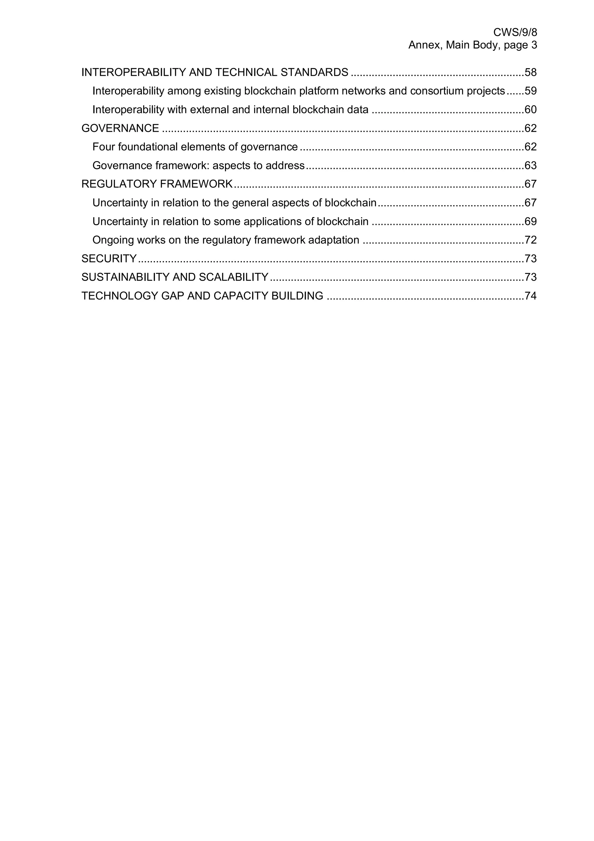 CWS/9/8
Annex, Main Body, page 3
INTEROPERABILITY AND TECHNICAL STANDARDS ..........................................................58
Interoperability among existing blockchain platform networks and consortium projects......59
Interoperability with external and internal blockchain data ...................................................60
GOVERNANCE .........................................................................................................................62
Four foundational elements of governance ...........................................................................62
Governance framework: aspects to address.........................................................................63
REGULATORY FRAMEWORK.................................................................................................67
Uncertainty in relation to the general aspects of blockchain.................................................67
Uncertainty in relation to some applications of blockchain ...................................................69
Ongoing works on the regulatory framework adaptation ......................................................72
SECURITY.................................................................................................................................73
SUSTAINABILITY AND SCALABILITY.....................................................................................73
TECHNOLOGY GAP AND CAPACITY BUILDING ..................................................................74
 