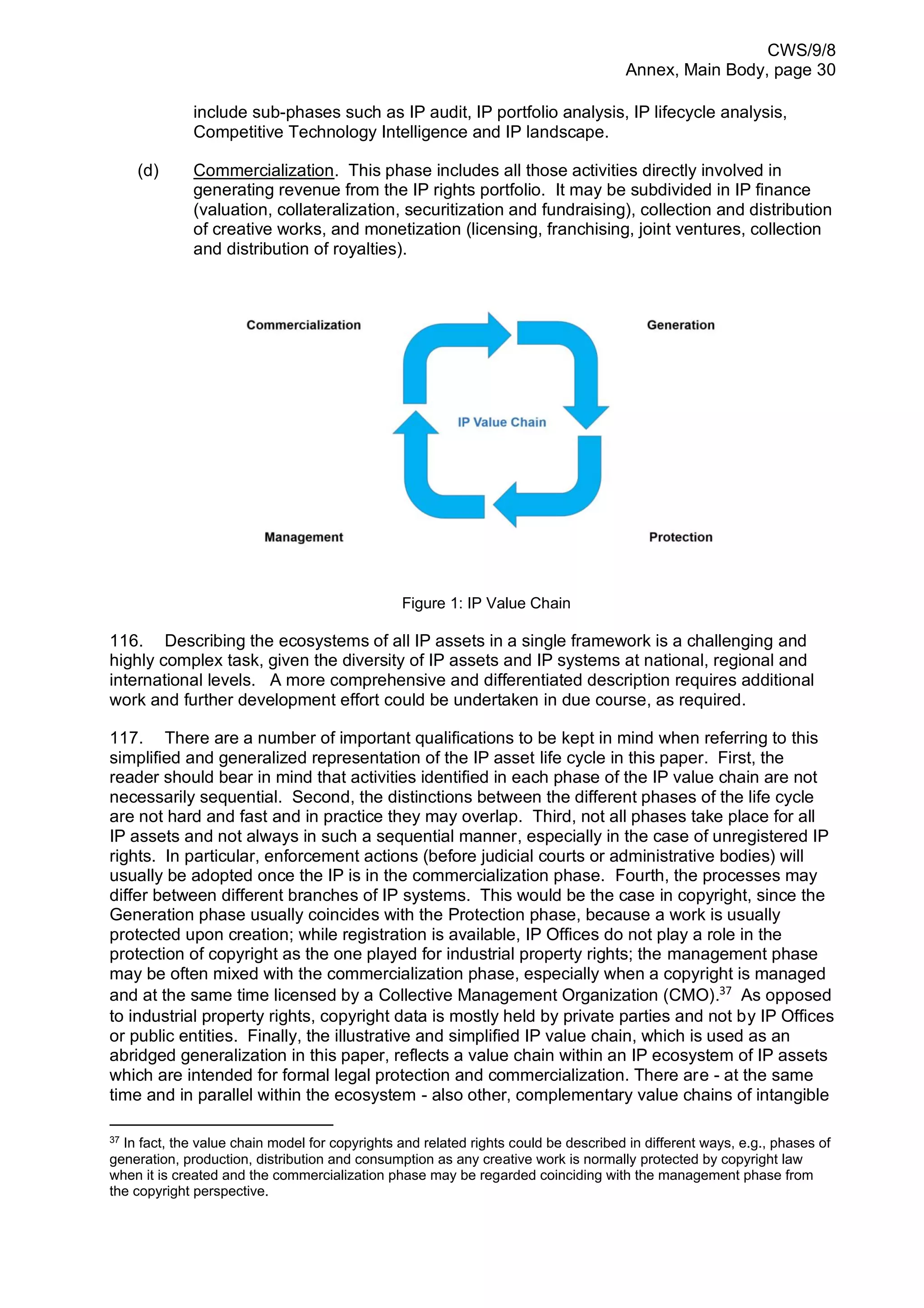 CWS/9/8
Annex, Main Body, page 30
include sub-phases such as IP audit, IP portfolio analysis, IP lifecycle analysis,
Competitive Technology Intelligence and IP landscape.
(d) Commercialization. This phase includes all those activities directly involved in
generating revenue from the IP rights portfolio. It may be subdivided in IP finance
(valuation, collateralization, securitization and fundraising), collection and distribution
of creative works, and monetization (licensing, franchising, joint ventures, collection
and distribution of royalties).
Figure 1: IP Value Chain
116. Describing the ecosystems of all IP assets in a single framework is a challenging and
highly complex task, given the diversity of IP assets and IP systems at national, regional and
international levels. A more comprehensive and differentiated description requires additional
work and further development effort could be undertaken in due course, as required.
117. There are a number of important qualifications to be kept in mind when referring to this
simplified and generalized representation of the IP asset life cycle in this paper. First, the
reader should bear in mind that activities identified in each phase of the IP value chain are not
necessarily sequential. Second, the distinctions between the different phases of the life cycle
are not hard and fast and in practice they may overlap. Third, not all phases take place for all
IP assets and not always in such a sequential manner, especially in the case of unregistered IP
rights. In particular, enforcement actions (before judicial courts or administrative bodies) will
usually be adopted once the IP is in the commercialization phase. Fourth, the processes may
differ between different branches of IP systems. This would be the case in copyright, since the
Generation phase usually coincides with the Protection phase, because a work is usually
protected upon creation; while registration is available, IP Offices do not play a role in the
protection of copyright as the one played for industrial property rights; the management phase
may be often mixed with the commercialization phase, especially when a copyright is managed
and at the same time licensed by a Collective Management Organization (CMO).37
As opposed
to industrial property rights, copyright data is mostly held by private parties and not by IP Offices
or public entities. Finally, the illustrative and simplified IP value chain, which is used as an
abridged generalization in this paper, reflects a value chain within an IP ecosystem of IP assets
which are intended for formal legal protection and commercialization. There are - at the same
time and in parallel within the ecosystem - also other, complementary value chains of intangible
37
In fact, the value chain model for copyrights and related rights could be described in different ways, e.g., phases of
generation, production, distribution and consumption as any creative work is normally protected by copyright law
when it is created and the commercialization phase may be regarded coinciding with the management phase from
the copyright perspective.
 