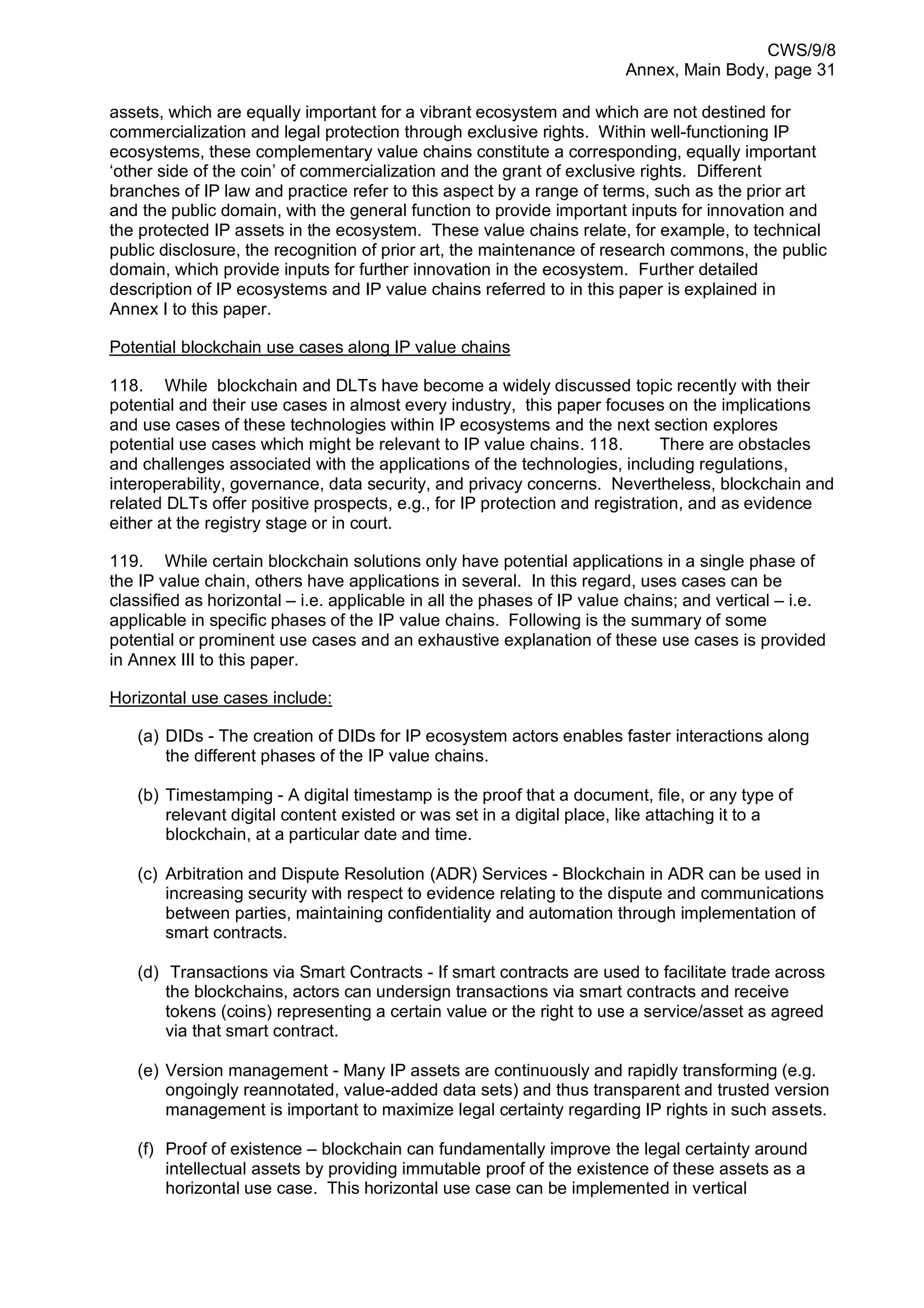 CWS/9/8
Annex, Main Body, page 31
assets, which are equally important for a vibrant ecosystem and which are not destined for
commercialization and legal protection through exclusive rights. Within well-functioning IP
ecosystems, these complementary value chains constitute a corresponding, equally important
‘other side of the coin’ of commercialization and the grant of exclusive rights. Different
branches of IP law and practice refer to this aspect by a range of terms, such as the prior art
and the public domain, with the general function to provide important inputs for innovation and
the protected IP assets in the ecosystem. These value chains relate, for example, to technical
public disclosure, the recognition of prior art, the maintenance of research commons, the public
domain, which provide inputs for further innovation in the ecosystem. Further detailed
description of IP ecosystems and IP value chains referred to in this paper is explained in
Annex I to this paper.
Potential blockchain use cases along IP value chains
118. While blockchain and DLTs have become a widely discussed topic recently with their
potential and their use cases in almost every industry, this paper focuses on the implications
and use cases of these technologies within IP ecosystems and the next section explores
potential use cases which might be relevant to IP value chains. 118. There are obstacles
and challenges associated with the applications of the technologies, including regulations,
interoperability, governance, data security, and privacy concerns. Nevertheless, blockchain and
related DLTs offer positive prospects, e.g., for IP protection and registration, and as evidence
either at the registry stage or in court.
119. While certain blockchain solutions only have potential applications in a single phase of
the IP value chain, others have applications in several. In this regard, uses cases can be
classified as horizontal – i.e. applicable in all the phases of IP value chains; and vertical – i.e.
applicable in specific phases of the IP value chains. Following is the summary of some
potential or prominent use cases and an exhaustive explanation of these use cases is provided
in Annex III to this paper.
Horizontal use cases include:
(a) DIDs - The creation of DIDs for IP ecosystem actors enables faster interactions along
the different phases of the IP value chains.
(b) Timestamping - A digital timestamp is the proof that a document, file, or any type of
relevant digital content existed or was set in a digital place, like attaching it to a
blockchain, at a particular date and time.
(c) Arbitration and Dispute Resolution (ADR) Services - Blockchain in ADR can be used in
increasing security with respect to evidence relating to the dispute and communications
between parties, maintaining confidentiality and automation through implementation of
smart contracts.
(d) Transactions via Smart Contracts - If smart contracts are used to facilitate trade across
the blockchains, actors can undersign transactions via smart contracts and receive
tokens (coins) representing a certain value or the right to use a service/asset as agreed
via that smart contract.
(e) Version management - Many IP assets are continuously and rapidly transforming (e.g.
ongoingly reannotated, value-added data sets) and thus transparent and trusted version
management is important to maximize legal certainty regarding IP rights in such assets.
(f) Proof of existence – blockchain can fundamentally improve the legal certainty around
intellectual assets by providing immutable proof of the existence of these assets as a
horizontal use case. This horizontal use case can be implemented in vertical
 