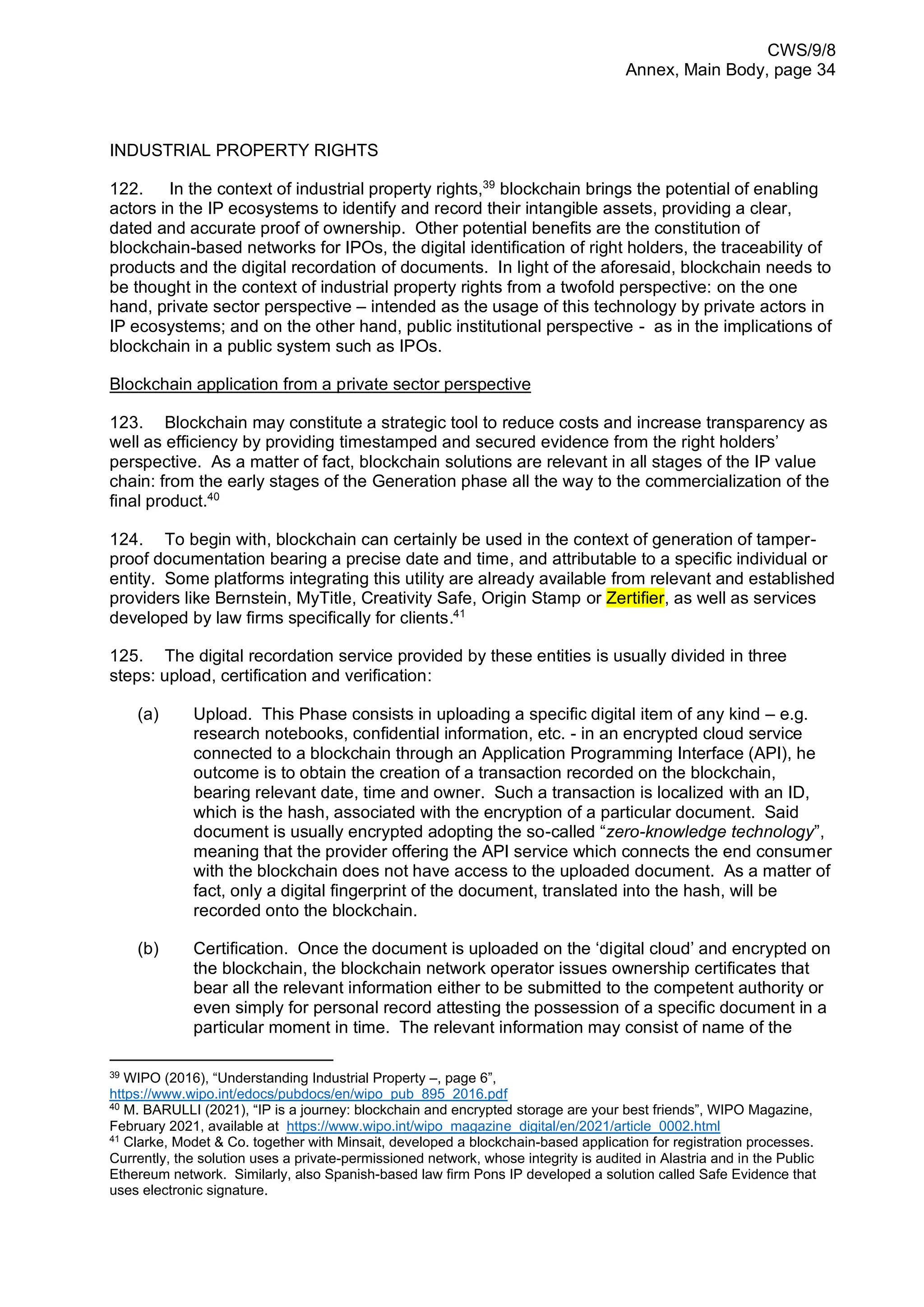 CWS/9/8
Annex, Main Body, page 34
INDUSTRIAL PROPERTY RIGHTS
122. In the context of industrial property rights,39
blockchain brings the potential of enabling
actors in the IP ecosystems to identify and record their intangible assets, providing a clear,
dated and accurate proof of ownership. Other potential benefits are the constitution of
blockchain-based networks for IPOs, the digital identification of right holders, the traceability of
products and the digital recordation of documents. In light of the aforesaid, blockchain needs to
be thought in the context of industrial property rights from a twofold perspective: on the one
hand, private sector perspective – intended as the usage of this technology by private actors in
IP ecosystems; and on the other hand, public institutional perspective - as in the implications of
blockchain in a public system such as IPOs.
Blockchain application from a private sector perspective
123. Blockchain may constitute a strategic tool to reduce costs and increase transparency as
well as efficiency by providing timestamped and secured evidence from the right holders’
perspective. As a matter of fact, blockchain solutions are relevant in all stages of the IP value
chain: from the early stages of the Generation phase all the way to the commercialization of the
final product.40
124. To begin with, blockchain can certainly be used in the context of generation of tamper-
proof documentation bearing a precise date and time, and attributable to a specific individual or
entity. Some platforms integrating this utility are already available from relevant and established
providers like Bernstein, MyTitle, Creativity Safe, Origin Stamp or Zertifier, as well as services
developed by law firms specifically for clients.41
125. The digital recordation service provided by these entities is usually divided in three
steps: upload, certification and verification:
(a) Upload. This Phase consists in uploading a specific digital item of any kind – e.g.
research notebooks, confidential information, etc. - in an encrypted cloud service
connected to a blockchain through an Application Programming Interface (API), he
outcome is to obtain the creation of a transaction recorded on the blockchain,
bearing relevant date, time and owner. Such a transaction is localized with an ID,
which is the hash, associated with the encryption of a particular document. Said
document is usually encrypted adopting the so-called “zero-knowledge technology”,
meaning that the provider offering the API service which connects the end consumer
with the blockchain does not have access to the uploaded document. As a matter of
fact, only a digital fingerprint of the document, translated into the hash, will be
recorded onto the blockchain.
(b) Certification. Once the document is uploaded on the ‘digital cloud’ and encrypted on
the blockchain, the blockchain network operator issues ownership certificates that
bear all the relevant information either to be submitted to the competent authority or
even simply for personal record attesting the possession of a specific document in a
particular moment in time. The relevant information may consist of name of the
39
WIPO (2016), “Understanding Industrial Property –, page 6”,
https://www.wipo.int/edocs/pubdocs/en/wipo_pub_895_2016.pdf
40
M. BARULLI (2021), “IP is a journey: blockchain and encrypted storage are your best friends”, WIPO Magazine,
February 2021, available at https://www.wipo.int/wipo_magazine_digital/en/2021/article_0002.html
41
Clarke, Modet & Co. together with Minsait, developed a blockchain-based application for registration processes.
Currently, the solution uses a private-permissioned network, whose integrity is audited in Alastria and in the Public
Ethereum network. Similarly, also Spanish-based law firm Pons IP developed a solution called Safe Evidence that
uses electronic signature.
 