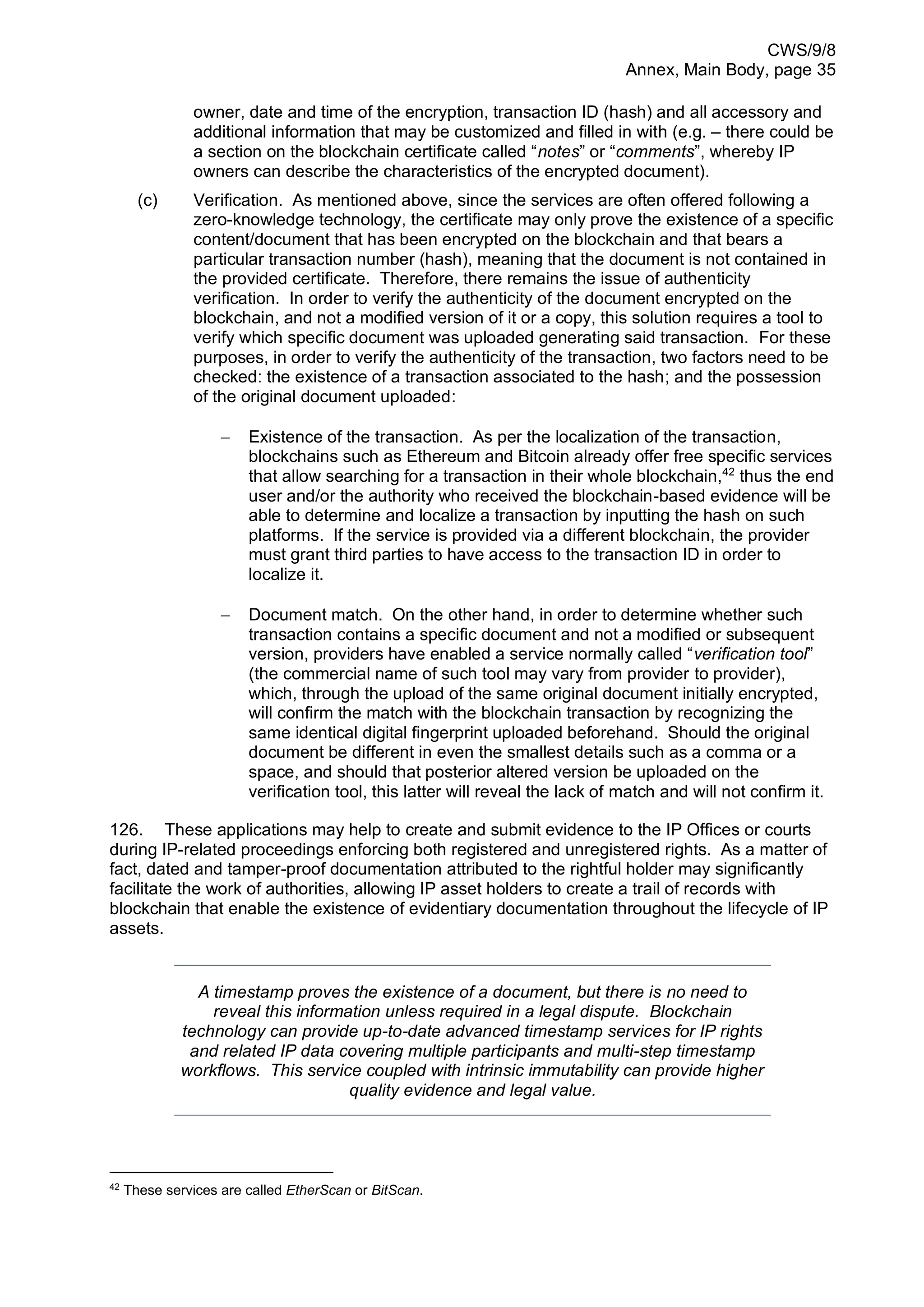 CWS/9/8
Annex, Main Body, page 35
owner, date and time of the encryption, transaction ID (hash) and all accessory and
additional information that may be customized and filled in with (e.g. – there could be
a section on the blockchain certificate called “notes” or “comments”, whereby IP
owners can describe the characteristics of the encrypted document).
(c) Verification. As mentioned above, since the services are often offered following a
zero-knowledge technology, the certificate may only prove the existence of a specific
content/document that has been encrypted on the blockchain and that bears a
particular transaction number (hash), meaning that the document is not contained in
the provided certificate. Therefore, there remains the issue of authenticity
verification. In order to verify the authenticity of the document encrypted on the
blockchain, and not a modified version of it or a copy, this solution requires a tool to
verify which specific document was uploaded generating said transaction. For these
purposes, in order to verify the authenticity of the transaction, two factors need to be
checked: the existence of a transaction associated to the hash; and the possession
of the original document uploaded:
− Existence of the transaction. As per the localization of the transaction,
blockchains such as Ethereum and Bitcoin already offer free specific services
that allow searching for a transaction in their whole blockchain,42
thus the end
user and/or the authority who received the blockchain-based evidence will be
able to determine and localize a transaction by inputting the hash on such
platforms. If the service is provided via a different blockchain, the provider
must grant third parties to have access to the transaction ID in order to
localize it.
− Document match. On the other hand, in order to determine whether such
transaction contains a specific document and not a modified or subsequent
version, providers have enabled a service normally called “verification tool”
(the commercial name of such tool may vary from provider to provider),
which, through the upload of the same original document initially encrypted,
will confirm the match with the blockchain transaction by recognizing the
same identical digital fingerprint uploaded beforehand. Should the original
document be different in even the smallest details such as a comma or a
space, and should that posterior altered version be uploaded on the
verification tool, this latter will reveal the lack of match and will not confirm it.
126. These applications may help to create and submit evidence to the IP Offices or courts
during IP-related proceedings enforcing both registered and unregistered rights. As a matter of
fact, dated and tamper-proof documentation attributed to the rightful holder may significantly
facilitate the work of authorities, allowing IP asset holders to create a trail of records with
blockchain that enable the existence of evidentiary documentation throughout the lifecycle of IP
assets.
A timestamp proves the existence of a document, but there is no need to
reveal this information unless required in a legal dispute. Blockchain
technology can provide up-to-date advanced timestamp services for IP rights
and related IP data covering multiple participants and multi-step timestamp
workflows. This service coupled with intrinsic immutability can provide higher
quality evidence and legal value.
42
These services are called EtherScan or BitScan.
 