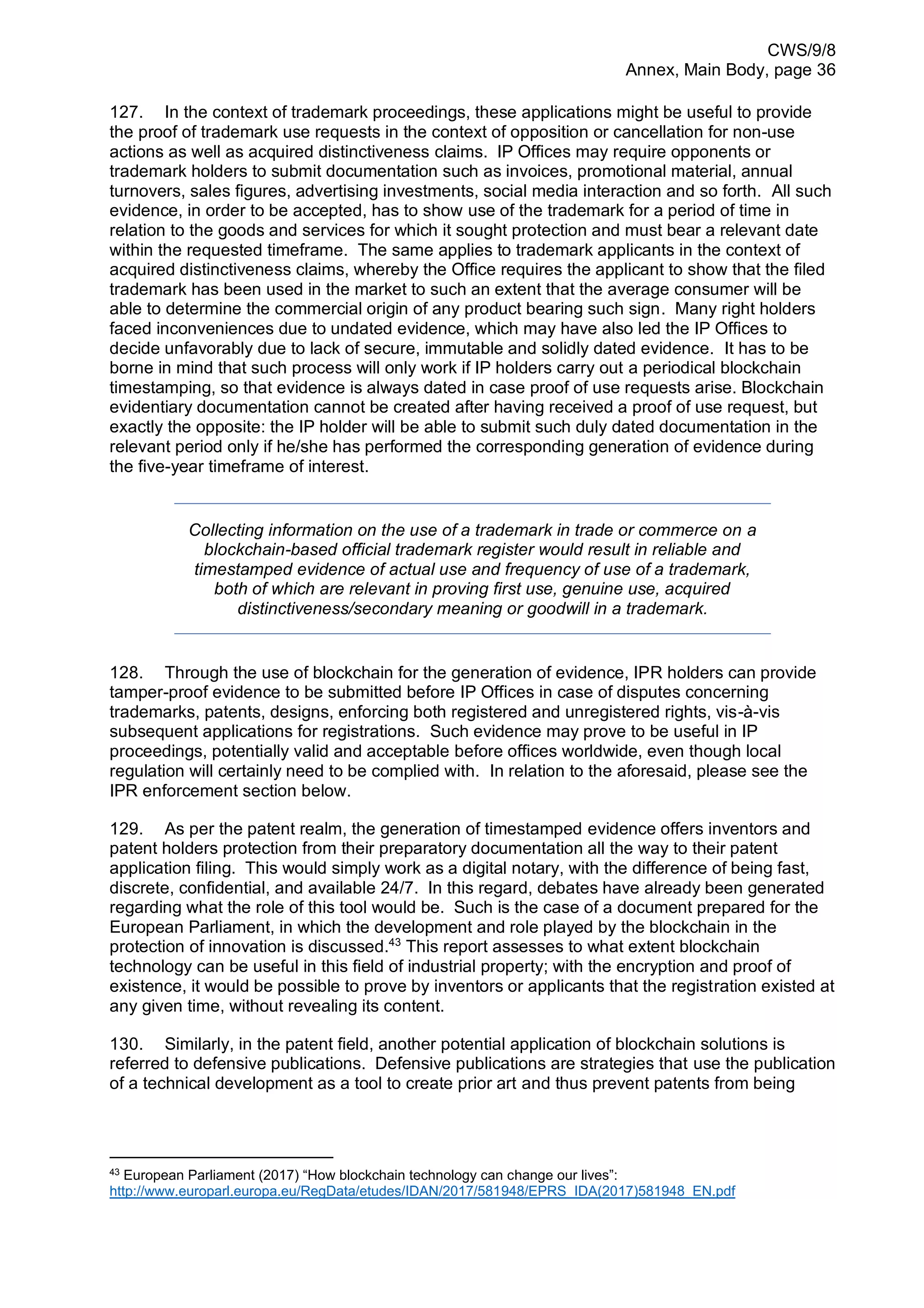 CWS/9/8
Annex, Main Body, page 36
127. In the context of trademark proceedings, these applications might be useful to provide
the proof of trademark use requests in the context of opposition or cancellation for non-use
actions as well as acquired distinctiveness claims. IP Offices may require opponents or
trademark holders to submit documentation such as invoices, promotional material, annual
turnovers, sales figures, advertising investments, social media interaction and so forth. All such
evidence, in order to be accepted, has to show use of the trademark for a period of time in
relation to the goods and services for which it sought protection and must bear a relevant date
within the requested timeframe. The same applies to trademark applicants in the context of
acquired distinctiveness claims, whereby the Office requires the applicant to show that the filed
trademark has been used in the market to such an extent that the average consumer will be
able to determine the commercial origin of any product bearing such sign. Many right holders
faced inconveniences due to undated evidence, which may have also led the IP Offices to
decide unfavorably due to lack of secure, immutable and solidly dated evidence. It has to be
borne in mind that such process will only work if IP holders carry out a periodical blockchain
timestamping, so that evidence is always dated in case proof of use requests arise. Blockchain
evidentiary documentation cannot be created after having received a proof of use request, but
exactly the opposite: the IP holder will be able to submit such duly dated documentation in the
relevant period only if he/she has performed the corresponding generation of evidence during
the five-year timeframe of interest.
Collecting information on the use of a trademark in trade or commerce on a
blockchain-based official trademark register would result in reliable and
timestamped evidence of actual use and frequency of use of a trademark,
both of which are relevant in proving first use, genuine use, acquired
distinctiveness/secondary meaning or goodwill in a trademark.
128. Through the use of blockchain for the generation of evidence, IPR holders can provide
tamper-proof evidence to be submitted before IP Offices in case of disputes concerning
trademarks, patents, designs, enforcing both registered and unregistered rights, vis-à-vis
subsequent applications for registrations. Such evidence may prove to be useful in IP
proceedings, potentially valid and acceptable before offices worldwide, even though local
regulation will certainly need to be complied with. In relation to the aforesaid, please see the
IPR enforcement section below.
129. As per the patent realm, the generation of timestamped evidence offers inventors and
patent holders protection from their preparatory documentation all the way to their patent
application filing. This would simply work as a digital notary, with the difference of being fast,
discrete, confidential, and available 24/7. In this regard, debates have already been generated
regarding what the role of this tool would be. Such is the case of a document prepared for the
European Parliament, in which the development and role played by the blockchain in the
protection of innovation is discussed.43
This report assesses to what extent blockchain
technology can be useful in this field of industrial property; with the encryption and proof of
existence, it would be possible to prove by inventors or applicants that the registration existed at
any given time, without revealing its content.
130. Similarly, in the patent field, another potential application of blockchain solutions is
referred to defensive publications. Defensive publications are strategies that use the publication
of a technical development as a tool to create prior art and thus prevent patents from being
43
European Parliament (2017) “How blockchain technology can change our lives”:
http://www.europarl.europa.eu/RegData/etudes/IDAN/2017/581948/EPRS_IDA(2017)581948_EN.pdf
 